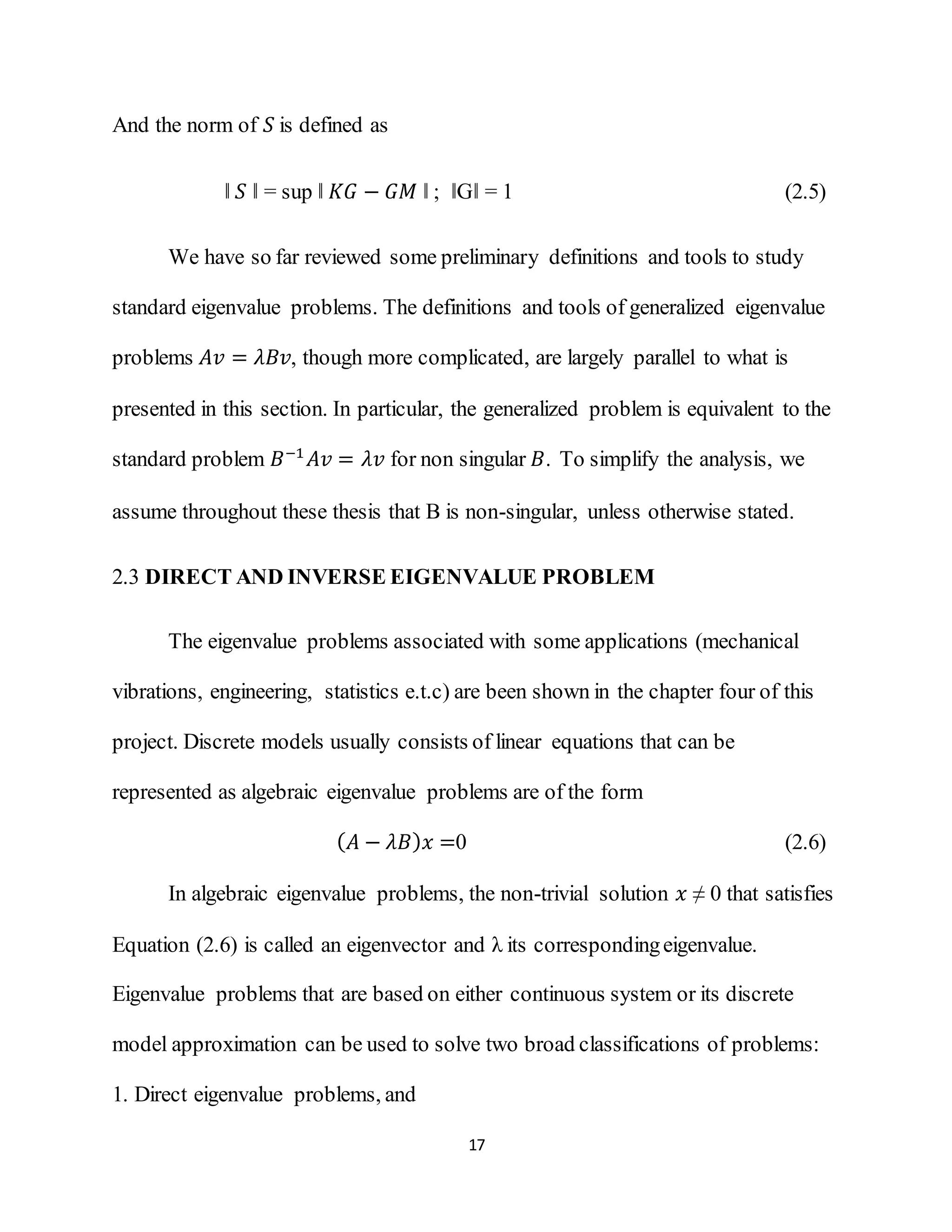 17
And the norm of 𝑆 is defined as
‖ 𝑆 ‖ = sup ‖ 𝐾𝐺 − 𝐺𝑀 ‖ ; ‖G‖ = 1 (2.5)
We have so far reviewed some preliminary definitions and tools to study
standard eigenvalue problems. The definitions and tools of generalized eigenvalue
problems 𝐴𝑣 = 𝜆𝐵𝑣, though more complicated, are largely parallel to what is
presented in this section. In particular, the generalized problem is equivalent to the
standard problem 𝐵−1
𝐴𝑣 = 𝜆𝑣 for non singular 𝐵. To simplify the analysis, we
assume throughout these thesis that B is non-singular, unless otherwise stated.
2.3 DIRECT AND INVERSE EIGENVALUE PROBLEM
The eigenvalue problems associated with some applications (mechanical
vibrations, engineering, statistics e.t.c) are been shown in the chapter four of this
project. Discrete models usually consists of linear equations that can be
represented as algebraic eigenvalue problems are of the form
( 𝐴 − 𝜆𝐵) 𝑥 =0 (2.6)
In algebraic eigenvalue problems, the non-trivial solution 𝑥 ≠ 0 that satisfies
Equation (2.6) is called an eigenvector and λ its correspondingeigenvalue.
Eigenvalue problems that are based on either continuous system or its discrete
model approximation can be used to solve two broad classifications of problems:
1. Direct eigenvalue problems, and
 