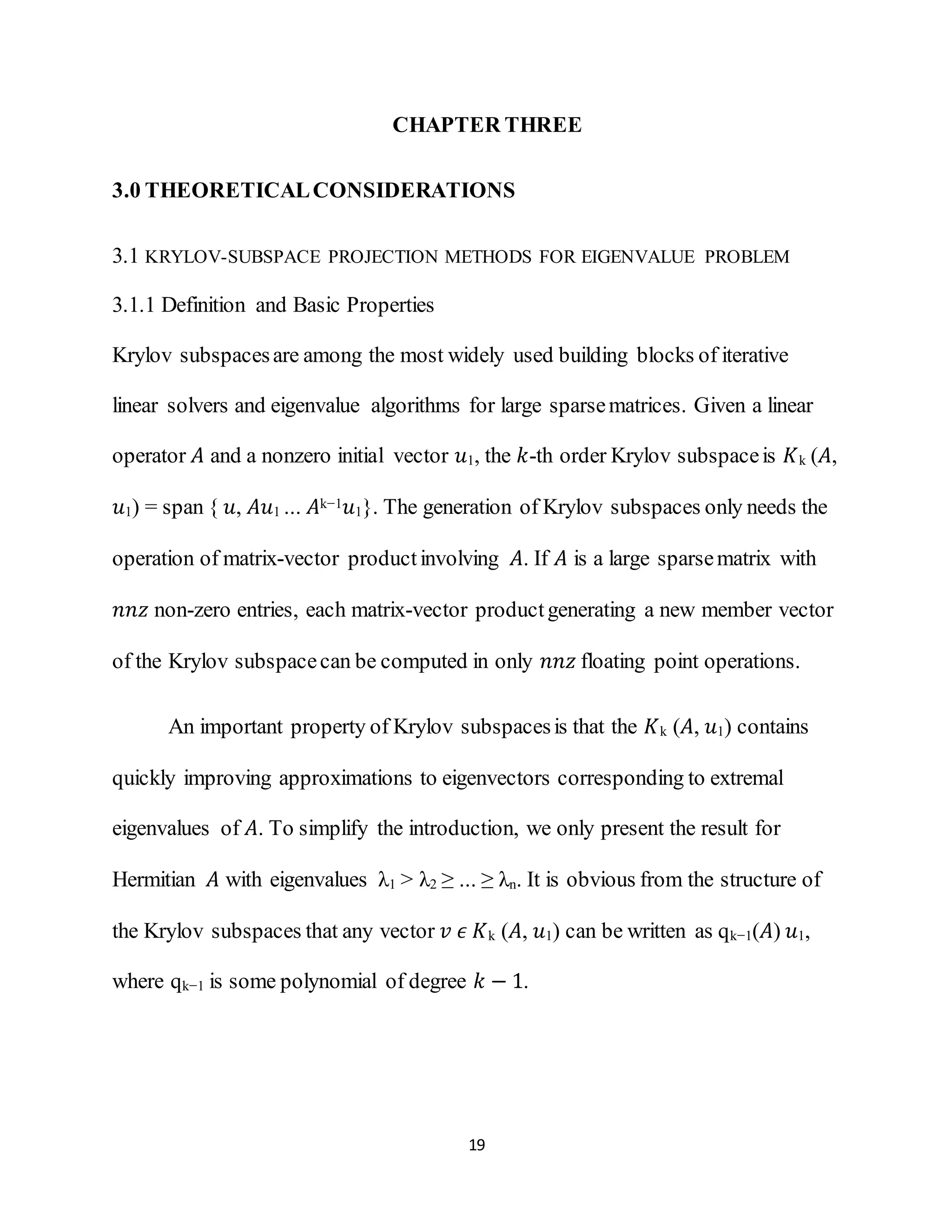19
CHAPTER THREE
3.0 THEORETICALCONSIDERATIONS
3.1 KRYLOV-SUBSPACE PROJECTION METHODS FOR EIGENVALUE PROBLEM
3.1.1 Definition and Basic Properties
Krylov subspacesare among the most widely used building blocks of iterative
linear solvers and eigenvalue algorithms for large sparsematrices. Given a linear
operator 𝐴 and a nonzero initial vector 𝑢1, the 𝑘-th order Krylov subspaceis 𝐾k (𝐴,
𝑢1) = span { 𝑢, 𝐴𝑢1 ... 𝐴k−1 𝑢1}. The generation of Krylov subspaces only needs the
operation of matrix-vector productinvolving 𝐴. If 𝐴 is a large sparsematrix with
𝑛𝑛𝑧 non-zero entries, each matrix-vector productgenerating a new member vector
of the Krylov subspacecan be computed in only 𝑛𝑛𝑧 floating point operations.
An important property of Krylov subspacesis that the 𝐾k (𝐴, 𝑢1) contains
quickly improving approximations to eigenvectors corresponding to extremal
eigenvalues of 𝐴. To simplify the introduction, we only present the result for
Hermitian 𝐴 with eigenvalues λ1 > λ2 ≥ ... ≥ λn. It is obvious from the structure of
the Krylov subspaces that any vector 𝑣 𝜖 𝐾k (𝐴, 𝑢1) can be written as qk−1(𝐴) 𝑢1,
where qk−1 is some polynomial of degree 𝑘 − 1.
 