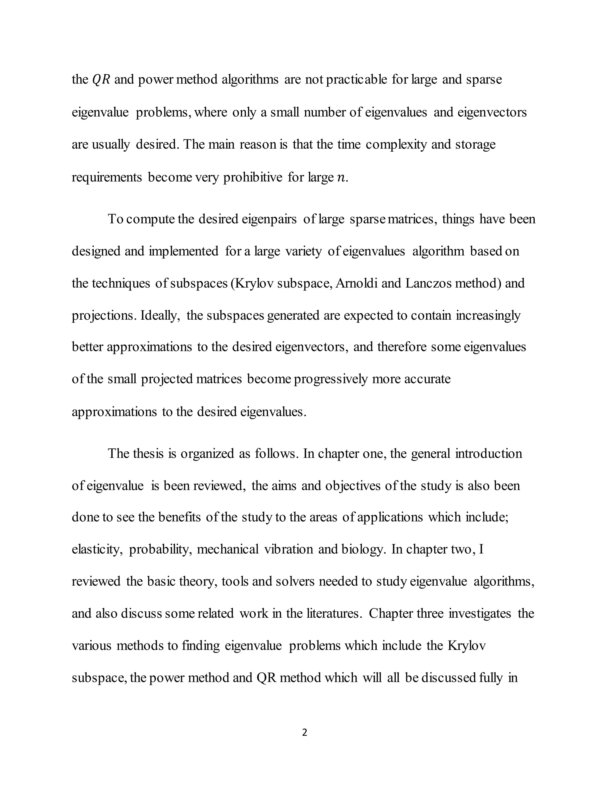 2
the 𝑄𝑅 and power method algorithms are not practicable for large and sparse
eigenvalue problems, where only a small number of eigenvalues and eigenvectors
are usually desired. The main reason is that the time complexity and storage
requirements become very prohibitive for large 𝑛.
To compute the desired eigenpairs of large sparsematrices, things have been
designed and implemented for a large variety of eigenvalues algorithm based on
the techniques of subspaces (Krylov subspace, Arnoldi and Lanczos method) and
projections. Ideally, the subspaces generated are expected to contain increasingly
better approximations to the desired eigenvectors, and therefore some eigenvalues
of the small projected matrices become progressively more accurate
approximations to the desired eigenvalues.
The thesis is organized as follows. In chapter one, the general introduction
of eigenvalue is been reviewed, the aims and objectives of the study is also been
done to see the benefits of the study to the areas of applications which include;
elasticity, probability, mechanical vibration and biology. In chapter two, I
reviewed the basic theory, tools and solvers needed to study eigenvalue algorithms,
and also discuss some related work in the literatures. Chapter three investigates the
various methods to finding eigenvalue problems which include the Krylov
subspace, the power method and QR method which will all be discussed fully in
 