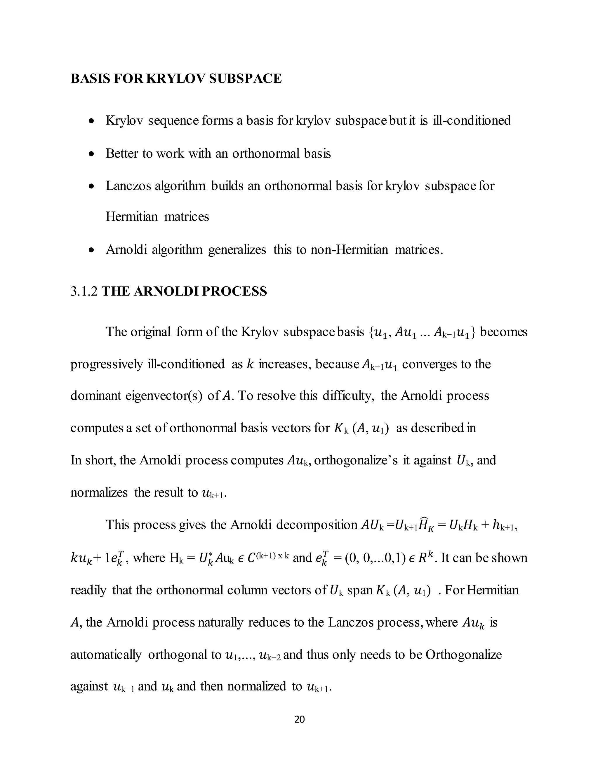 20
BASIS FOR KRYLOV SUBSPACE
 Krylov sequence forms a basis for krylov subspacebutit is ill-conditioned
 Better to work with an orthonormal basis
 Lanczos algorithm builds an orthonormal basis for krylov subspacefor
Hermitian matrices
 Arnoldi algorithm generalizes this to non-Hermitian matrices.
3.1.2 THE ARNOLDI PROCESS
The original form of the Krylov subspacebasis {𝑢1, 𝐴𝑢1 ... 𝐴k−1 𝑢1} becomes
progressively ill-conditioned as 𝑘 increases, because 𝐴k−1 𝑢1 converges to the
dominant eigenvector(s) of 𝐴. To resolve this difficulty, the Arnoldi process
computes a set of orthonormal basis vectors for 𝐾k (𝐴, 𝑢1) as described in
In short, the Arnoldi process computes 𝐴𝑢k, orthogonalize’s it against 𝑈k, and
normalizes the result to 𝑢k+1.
This process gives the Arnoldi decomposition 𝐴𝑈k =𝑈k+1 𝐻̂ 𝐾 = 𝑈k 𝐻k + ℎk+1,
𝑘𝑢 𝑘+ 1𝑒𝑘
𝑇
, where Hk = 𝑈𝑘
∗
𝐴uk 𝜖 𝐶(k+1) x k and 𝑒𝑘
𝑇
= (0, 0,...0,1) 𝜖 𝑅 𝑘
. It can be shown
readily that the orthonormal column vectors of 𝑈k span 𝐾k (𝐴, 𝑢1) . ForHermitian
𝐴, the Arnoldi process naturally reduces to the Lanczos process,where 𝐴𝑢 𝑘 is
automatically orthogonal to 𝑢1,..., 𝑢k−2 and thus only needs to be Orthogonalize
against 𝑢k−1 and 𝑢k and then normalized to 𝑢k+1.
 