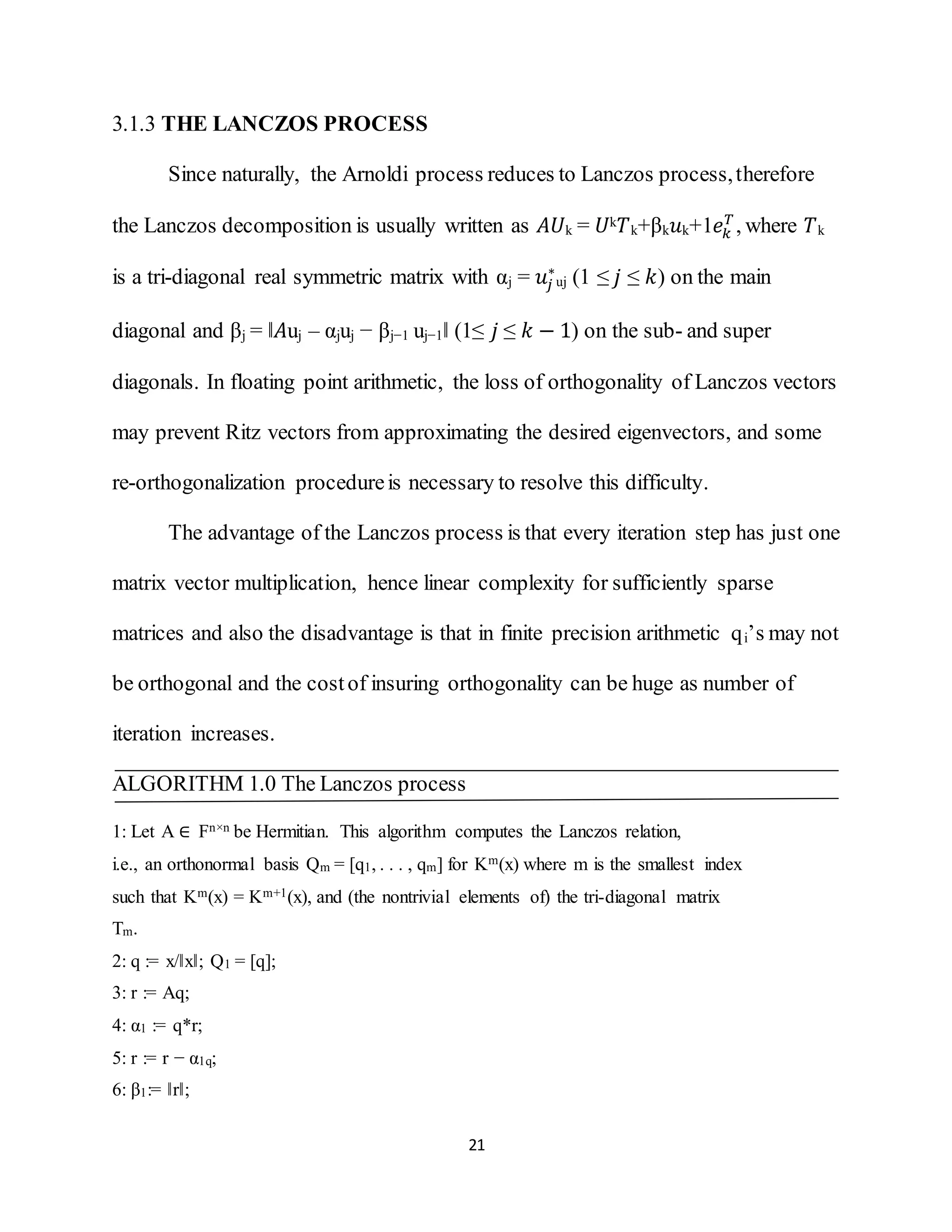 21
3.1.3 THE LANCZOS PROCESS
Since naturally, the Arnoldi process reduces to Lanczos process,therefore
the Lanczos decomposition is usually written as 𝐴𝑈k = 𝑈k 𝑇k+βk 𝑢k+1𝑒𝑘
𝑇
, where 𝑇k
is a tri-diagonal real symmetric matrix with αj = 𝑢𝑗
∗
uj (1 ≤ 𝑗 ≤ 𝑘) on the main
diagonal and βj = ‖𝐴uj – αjuj − βj−1 uj−1‖ (1≤ 𝑗 ≤ 𝑘 − 1) on the sub- and super
diagonals. In floating point arithmetic, the loss of orthogonality of Lanczos vectors
may prevent Ritz vectors from approximating the desired eigenvectors, and some
re-orthogonalization procedureis necessary to resolve this difficulty.
The advantage of the Lanczos process is that every iteration step has just one
matrix vector multiplication, hence linear complexity for sufficiently sparse
matrices and also the disadvantage is that in finite precision arithmetic qi’s may not
be orthogonal and the costof insuring orthogonality can be huge as number of
iteration increases.
ALGORITHM 1.0 The Lanczos process
1: Let A ∈ Fn×n be Hermitian. This algorithm computes the Lanczos relation,
i.e., an orthonormal basis Qm = [q1, . . . , qm] for Km(x) where m is the smallest index
such that Km(x) = Km+1(x), and (the nontrivial elements of) the tri-diagonal matrix
Tm.
2: q := x/‖x‖; Q1 = [q];
3: r := Aq;
4: α1 := q*r;
5: r := r − α1q;
6: β1:= ‖r‖;
 
