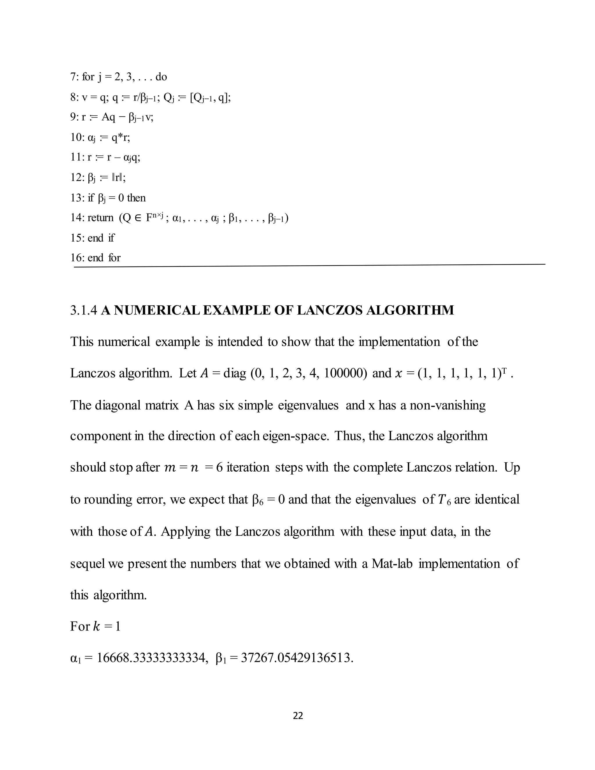 22
7: for j = 2, 3, . . . do
8: v = q; q := r/βj−1; Qj := [Qj−1, q];
9: r := Aq − βj−1v;
10: αj := q*r;
11: r := r – αjq;
12: βj := ‖r‖;
13: if βj = 0 then
14: return (Q ∈ Fn×j ; α1, . . . , αj ; β1, . . . , βj−1)
15: end if
16: end for
3.1.4 A NUMERICAL EXAMPLE OF LANCZOS ALGORITHM
This numerical example is intended to show that the implementation of the
Lanczos algorithm. Let 𝐴 = diag (0, 1, 2, 3, 4, 100000) and 𝑥 = (1, 1, 1, 1, 1, 1)T .
The diagonal matrix A has six simple eigenvalues and x has a non-vanishing
component in the direction of each eigen-space. Thus, the Lanczos algorithm
should stop after 𝑚 = 𝑛 = 6 iteration steps with the complete Lanczos relation. Up
to rounding error, we expect that β6 = 0 and that the eigenvalues of 𝑇6 are identical
with those of 𝐴. Applying the Lanczos algorithm with these input data, in the
sequel we present the numbers that we obtained with a Mat-lab implementation of
this algorithm.
For 𝑘 = 1
α1 = 16668.33333333334, β1 = 37267.05429136513.
 