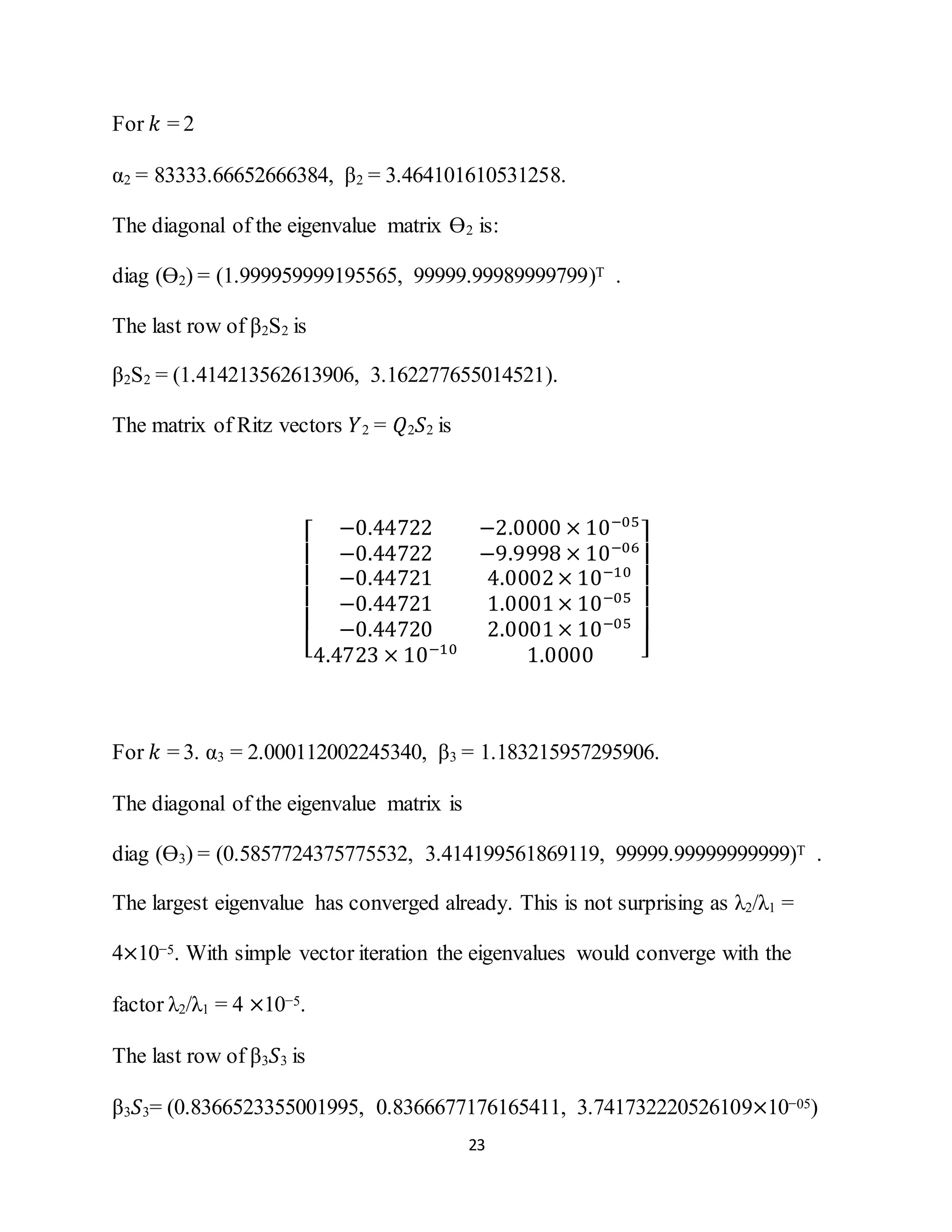 23
For 𝑘 = 2
α2 = 83333.66652666384, β2 = 3.464101610531258.
The diagonal of the eigenvalue matrix Ө2 is:
diag (Ө2) = (1.999959999195565, 99999.99989999799)T .
The last row of β2S2 is
β2S2 = (1.414213562613906, 3.162277655014521).
The matrix of Ritz vectors 𝑌2 = 𝑄2 𝑆2 is
[
−0.44722 −2.0000 × 10−05
−0.44722 −9.9998 × 10−06
−0.44721 4.0002× 10−10
−0.44721 1.0001× 10−05
−0.44720 2.0001× 10−05
4.4723 × 10−10
1.0000 ]
For 𝑘 = 3. α3 = 2.000112002245340, β3 = 1.183215957295906.
The diagonal of the eigenvalue matrix is
diag (Ө3) = (0.5857724375775532, 3.414199561869119, 99999.99999999999)T .
The largest eigenvalue has converged already. This is not surprising as λ2/λ1 =
4×10−5. With simple vector iteration the eigenvalues would converge with the
factor λ2/λ1 = 4 ×10−5.
The last row of β3 𝑆3 is
β3 𝑆3= (0.8366523355001995, 0.8366677176165411, 3.741732220526109×10−05)
 