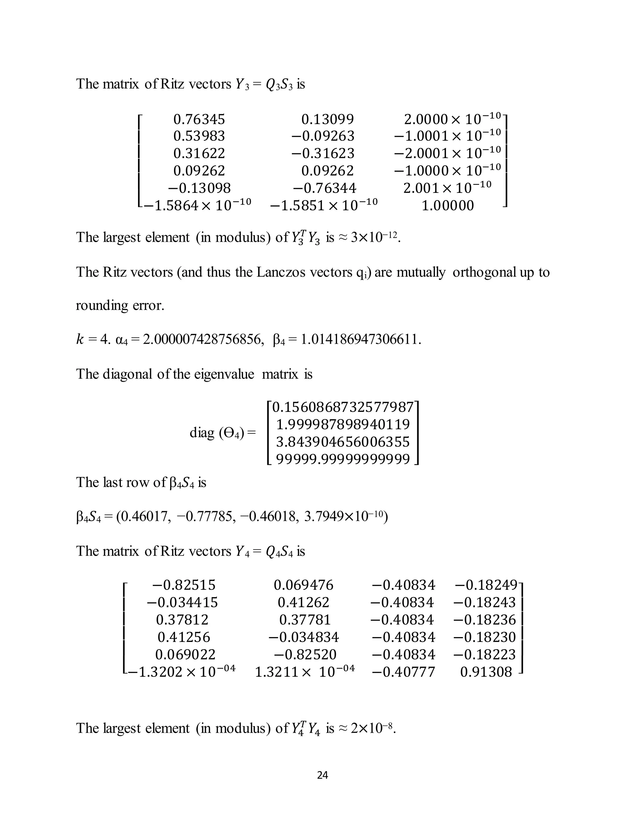 24
The matrix of Ritz vectors 𝑌3 = 𝑄3 𝑆3 is
[
0.76345 0.13099 2.0000× 10−10
0.53983 −0.09263 −1.0001× 10−10
0.31622 −0.31623 −2.0001× 10−10
0.09262 0.09262 −1.0000× 10−10
−0.13098 −0.76344 2.001× 10−10
−1.5864× 10−10
−1.5851 × 10−10
1.00000 ]
The largest element (in modulus) of 𝑌3
𝑇
𝑌3 is ≈ 3×10−12.
The Ritz vectors (and thus the Lanczos vectors qi) are mutually orthogonal up to
rounding error.
𝑘 = 4. α4 = 2.000007428756856, β4 = 1.014186947306611.
The diagonal of the eigenvalue matrix is
diag (Ө4) = [
0.1560868732577987
1.999987898940119
3.843904656006355
99999.99999999999
]
The last row of β4 𝑆4 is
β4 𝑆4 = (0.46017, −0.77785, −0.46018, 3.7949×10−10)
The matrix of Ritz vectors 𝑌4 = 𝑄4 𝑆4 is
[
−0.82515 0.069476 −0.40834 −0.18249
−0.034415 0.41262 −0.40834 −0.18243
0.37812 0.37781 −0.40834 −0.18236
0.41256 −0.034834 −0.40834 −0.18230
0.069022 −0.82520 −0.40834 −0.18223
−1.3202 × 10−04
1.3211× 10−04
−0.40777 0.91308 ]
The largest element (in modulus) of 𝑌4
𝑇
𝑌4 is ≈ 2×10−8.
 