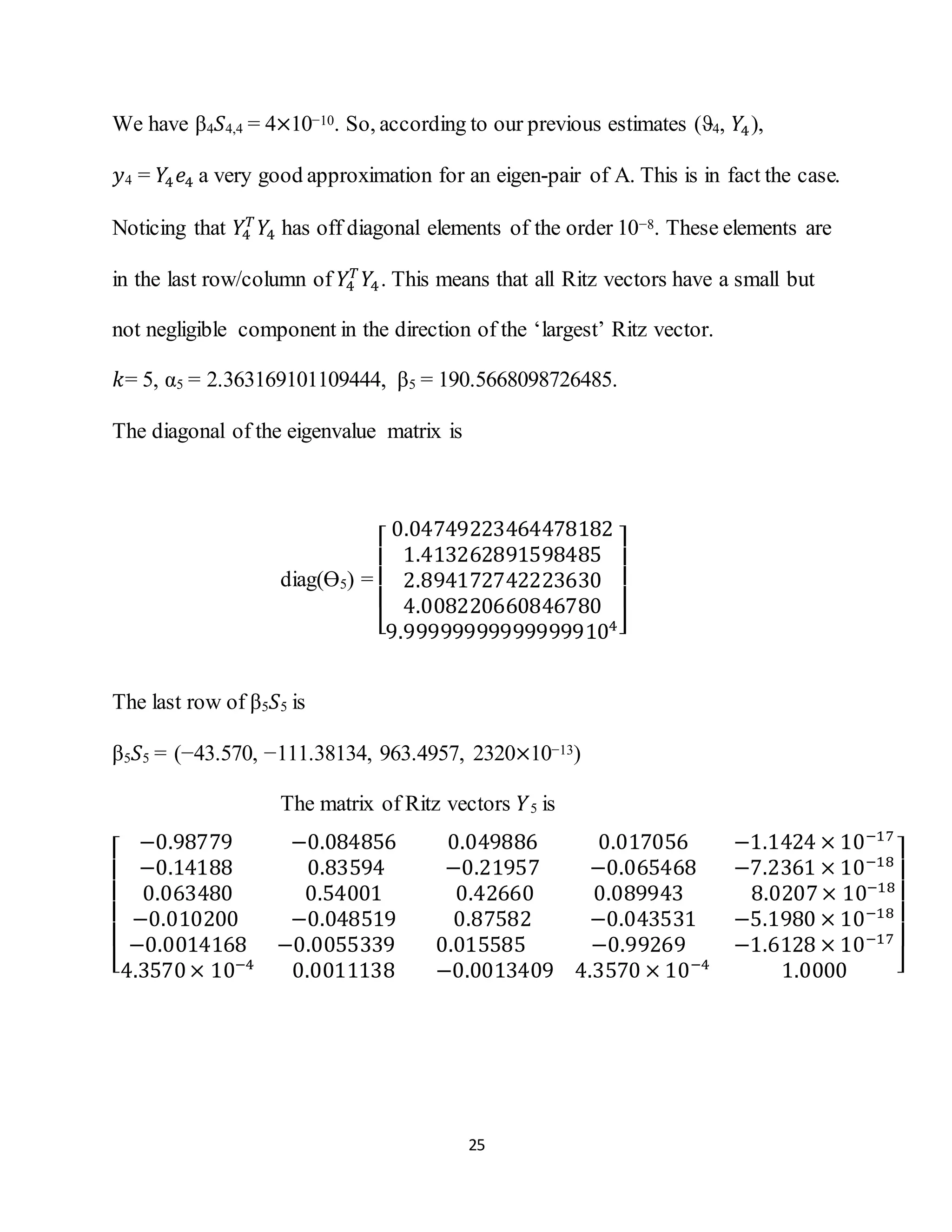 25
We have β4 𝑆4,4 = 4×10−10. So, according to our previous estimates (ϑ4, 𝑌4),
𝑦4 = 𝑌4 𝑒4 a very good approximation for an eigen-pair of A. This is in fact the case.
Noticing that 𝑌4
𝑇
𝑌4 has off diagonal elements of the order 10−8. These elements are
in the last row/column of 𝑌4
𝑇
𝑌4. This means that all Ritz vectors have a small but
not negligible component in the direction of the ‘largest’ Ritz vector.
𝑘= 5, α5 = 2.363169101109444, β5 = 190.5668098726485.
The diagonal of the eigenvalue matrix is
diag(Ө5) =
[
0.04749223464478182
1.413262891598485
2.894172742223630
4.008220660846780
9.999999999999999104]
The last row of β5 𝑆5 is
β5 𝑆5 = (−43.570, −111.38134, 963.4957, 2320×10−13)
The matrix of Ritz vectors 𝑌5 is
[
−0.98779 −0.084856 0.049886 0.017056 −1.1424 × 10−17
−0.14188 0.83594 −0.21957 −0.065468 −7.2361 × 10−18
0.063480 0.54001 0.42660 0.089943 8.0207× 10−18
−0.010200 −0.048519 0.87582 −0.043531 −5.1980 × 10−18
−0.0014168 −0.0055339 0.015585 −0.99269 −1.6128 × 10−17
4.3570× 10−4
0.0011138 −0.0013409 4.3570 × 10−4
1.0000 ]
 