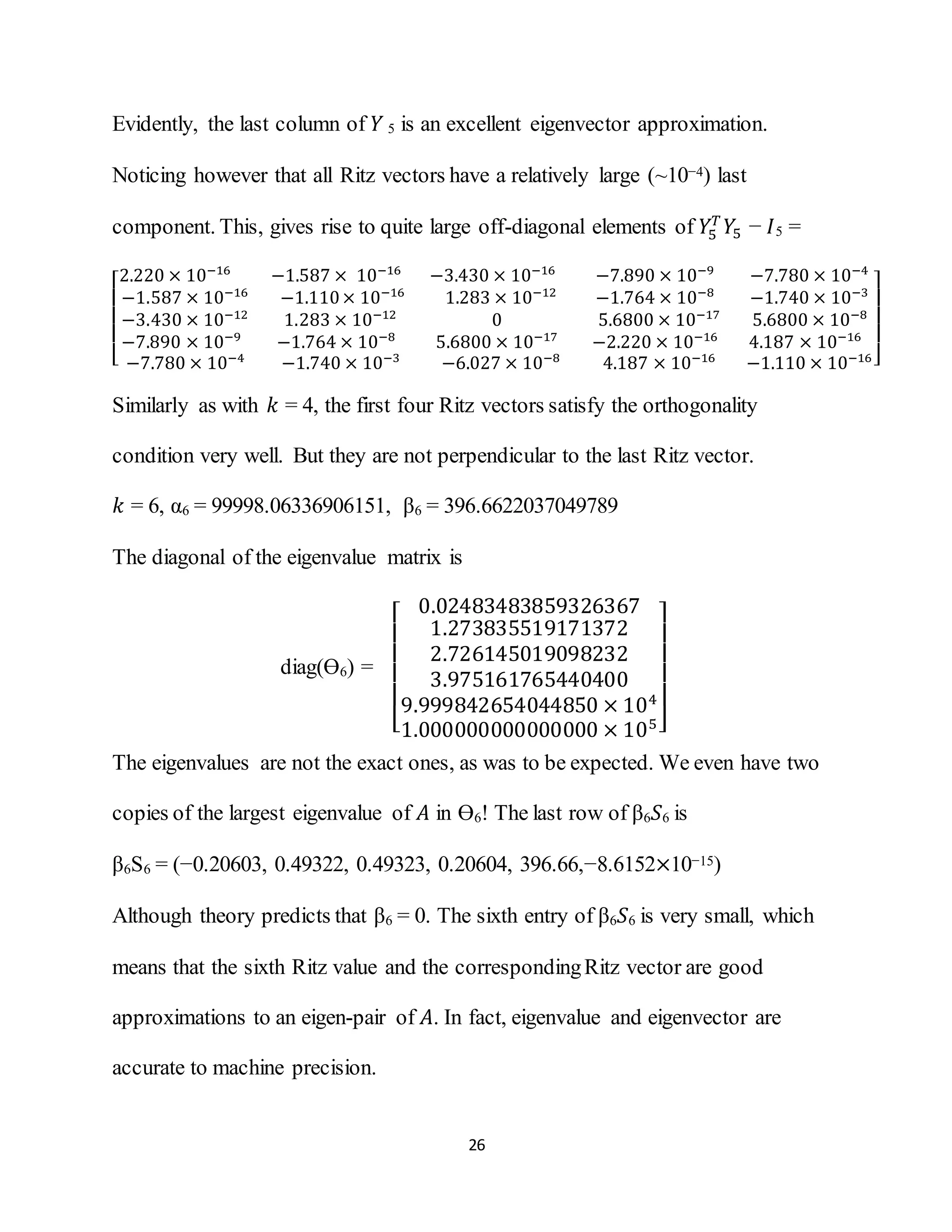 26
Evidently, the last column of 𝑌 5 is an excellent eigenvector approximation.
Noticing however that all Ritz vectors have a relatively large (~10−4) last
component. This, gives rise to quite large off-diagonal elements of 𝑌5
𝑇
𝑌5 − 𝐼5 =
[
2.220 × 10−16
−1.587 × 10−16
−3.430 × 10−16
−7.890 × 10−9
−7.780 × 10−4
−1.587 × 10−16
−1.110× 10−16
1.283 × 10−12
−1.764 × 10−8
−1.740 × 10−3
−3.430 × 10−12
1.283 × 10−12
0 5.6800 × 10−17
5.6800 × 10−8
−7.890 × 10−9
−1.764 × 10−8
5.6800 × 10−17
−2.220 × 10−16
4.187 × 10−16
−7.780 × 10−4
−1.740 × 10−3
−6.027 × 10−8
4.187 × 10−16
−1.110 × 10−16]
Similarly as with 𝑘 = 4, the first four Ritz vectors satisfy the orthogonality
condition very well. But they are not perpendicular to the last Ritz vector.
𝑘 = 6, α6 = 99998.06336906151, β6 = 396.6622037049789
The diagonal of the eigenvalue matrix is
diag(Ө6) =
[
0.02483483859326367
1.273835519171372
2.726145019098232
3.975161765440400
9.999842654044850 × 104
1.000000000000000 × 105]
The eigenvalues are not the exact ones, as was to be expected. We even have two
copies of the largest eigenvalue of 𝐴 in Ө6! The last row of β6 𝑆6 is
β6S6 = (−0.20603, 0.49322, 0.49323, 0.20604, 396.66,−8.6152×10−15)
Although theory predicts that β6 = 0. The sixth entry of β6 𝑆6 is very small, which
means that the sixth Ritz value and the correspondingRitz vector are good
approximations to an eigen-pair of 𝐴. In fact, eigenvalue and eigenvector are
accurate to machine precision.
 