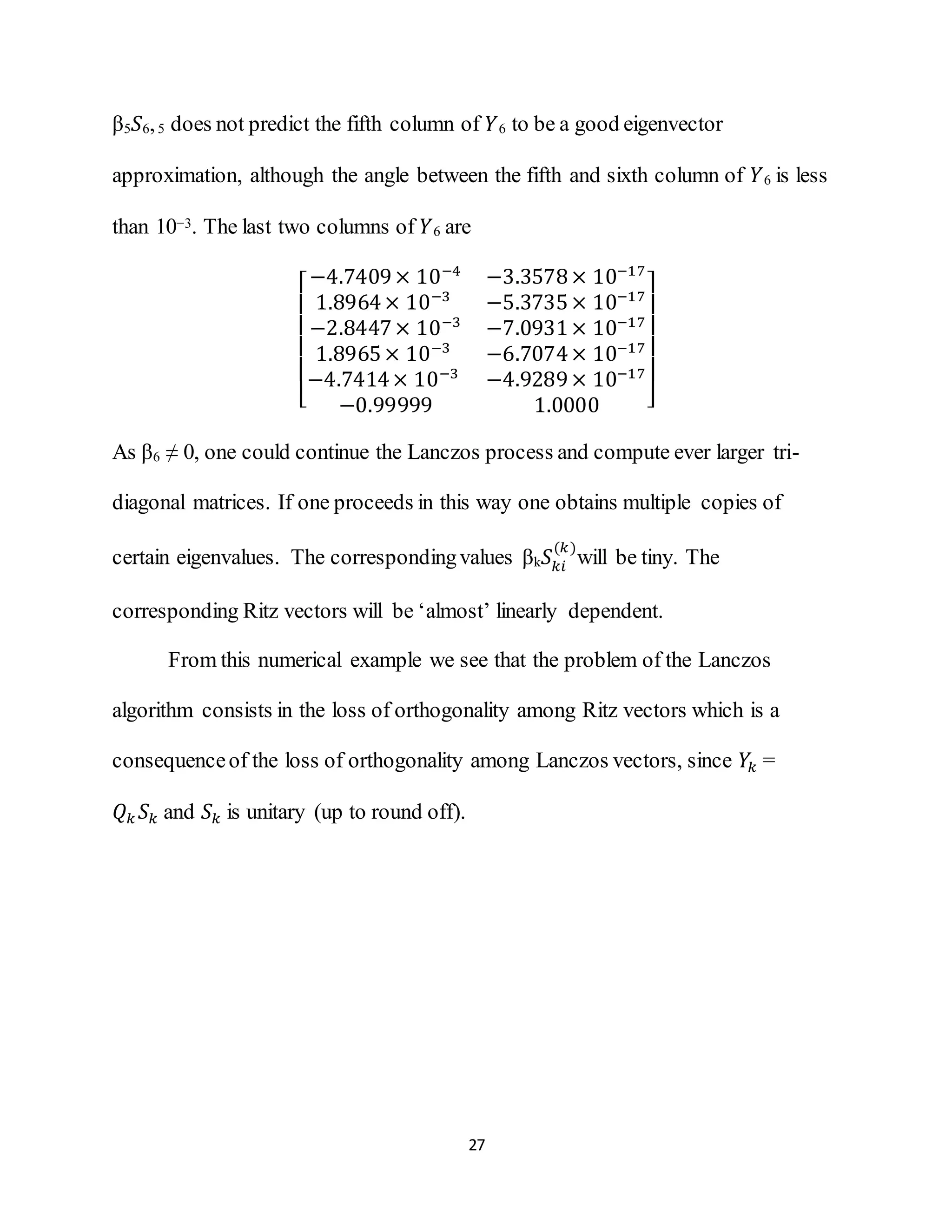 27
β5 𝑆6,5 does not predict the fifth column of 𝑌6 to be a good eigenvector
approximation, although the angle between the fifth and sixth column of 𝑌6 is less
than 10−3. The last two columns of 𝑌6 are
[
−4.7409× 10−4
−3.3578× 10−17
1.8964× 10−3
−5.3735× 10−17
−2.8447× 10−3
−7.0931× 10−17
1.8965× 10−3
−6.7074× 10−17
−4.7414× 10−3
−4.9289× 10−17
−0.99999 1.0000 ]
As β6 ≠ 0, one could continue the Lanczos process and compute ever larger tri-
diagonal matrices. If one proceeds in this way one obtains multiple copies of
certain eigenvalues. The correspondingvalues βk 𝑆 𝑘𝑖
(𝑘)
will be tiny. The
corresponding Ritz vectors will be ‘almost’ linearly dependent.
From this numerical example we see that the problem of the Lanczos
algorithm consists in the loss of orthogonality among Ritz vectors which is a
consequenceof the loss of orthogonality among Lanczos vectors, since 𝑌𝑘 =
𝑄 𝑘 𝑆 𝑘 and 𝑆 𝑘 is unitary (up to round off).
 
