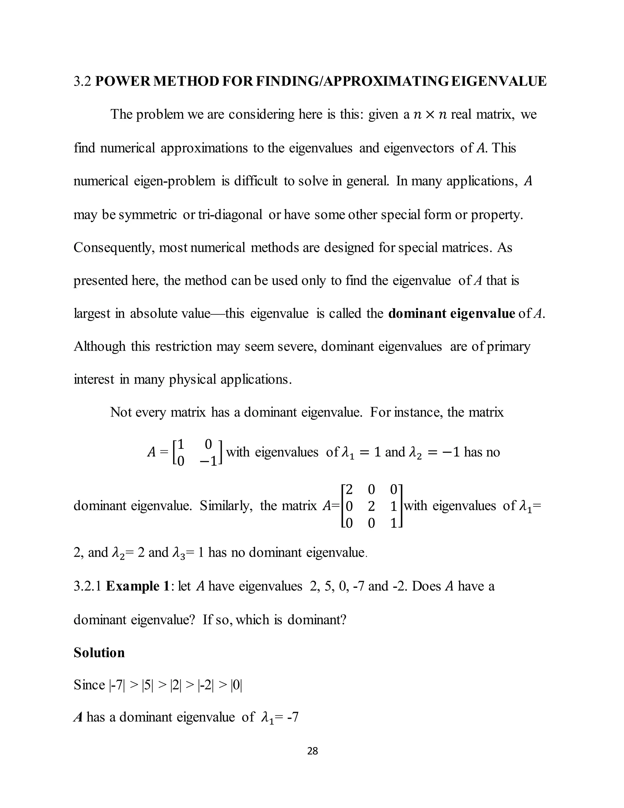 28
3.2 POWER METHOD FOR FINDING/APPROXIMATINGEIGENVALUE
The problem we are considering here is this: given a 𝑛 × 𝑛 real matrix, we
find numerical approximations to the eigenvalues and eigenvectors of 𝐴. This
numerical eigen-problem is difficult to solve in general. In many applications, 𝐴
may be symmetric or tri-diagonal or have some other special form or property.
Consequently, most numerical methods are designed for special matrices. As
presented here, the method can be used only to find the eigenvalue of A that is
largest in absolute value—this eigenvalue is called the dominant eigenvalue of A.
Although this restriction may seem severe, dominant eigenvalues are of primary
interest in many physical applications.
Not every matrix has a dominant eigenvalue. For instance, the matrix
𝐴 = [
1 0
0 −1
] with eigenvalues of 𝜆1 = 1 and 𝜆2 = −1 has no
dominant eigenvalue. Similarly, the matrix 𝐴=[
2 0 0
0 2 1
0 0 1
]with eigenvalues of 𝜆1=
2, and 𝜆2= 2 and 𝜆3= 1 has no dominant eigenvalue.
3.2.1 Example 1: let 𝐴 have eigenvalues 2, 5, 0, -7 and -2. Does 𝐴 have a
dominant eigenvalue? If so, which is dominant?
Solution
Since |-7| > |5| > |2| > |-2| > |0|
A has a dominant eigenvalue of 𝜆1= -7
 