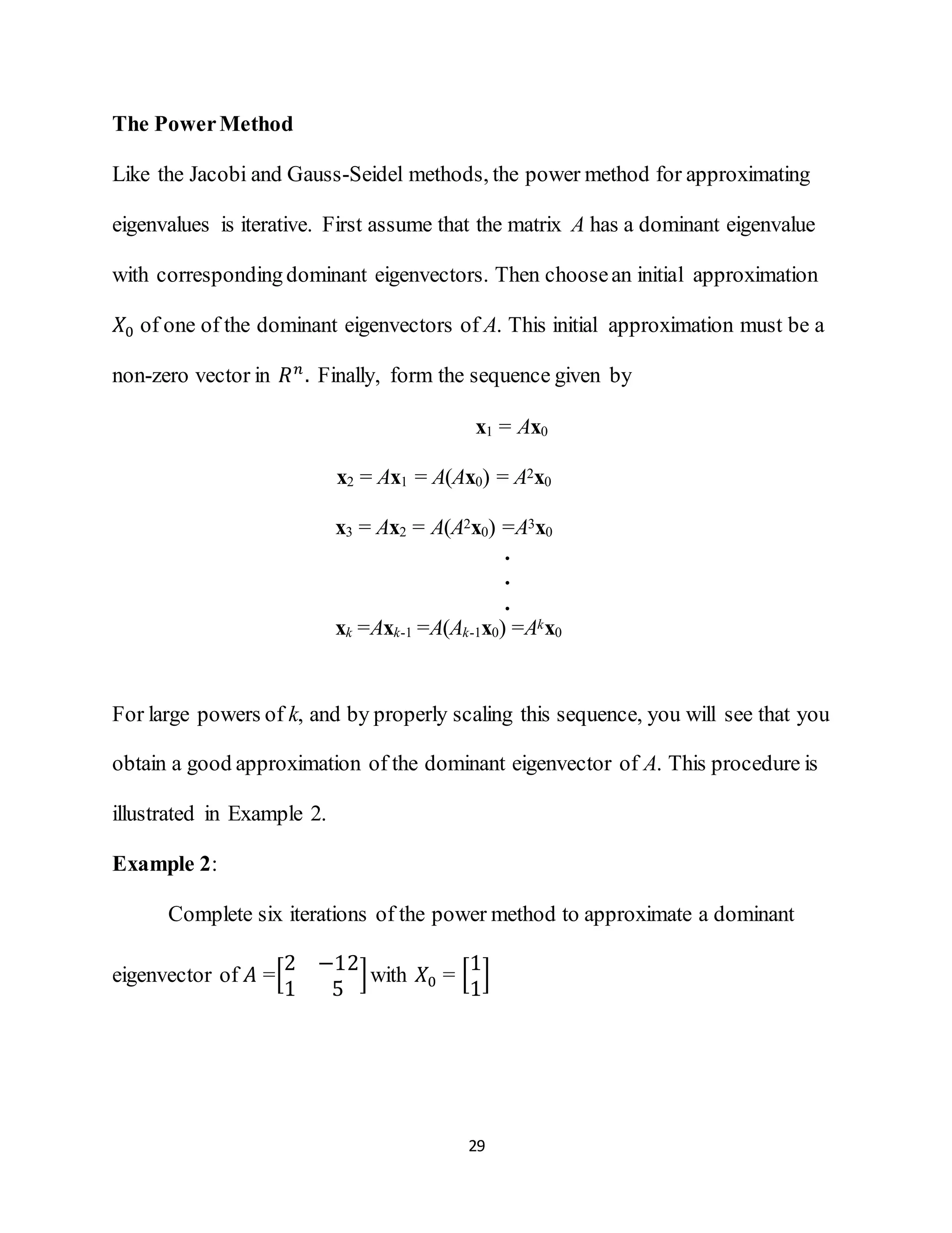 29
The PowerMethod
Like the Jacobi and Gauss-Seidel methods, the power method for approximating
eigenvalues is iterative. First assume that the matrix A has a dominant eigenvalue
with correspondingdominant eigenvectors. Then choosean initial approximation
𝑋0 of one of the dominant eigenvectors of A. This initial approximation must be a
non-zero vector in 𝑅 𝑛
. Finally, form the sequence given by
x1 = Ax0
x2 = Ax1 = A(Ax0) = A2x0
x3 = Ax2 = A(A2x0) =A3x0
.
.
.
xk =Axk-1 =A(Ak-1x0) =Akx0
For large powers of k, and by properly scaling this sequence, you will see that you
obtain a good approximation of the dominant eigenvector of A. This procedure is
illustrated in Example 2.
Example 2:
Complete six iterations of the power method to approximate a dominant
eigenvector of 𝐴 =[
2 −12
1 5
]with 𝑋0 = [
1
1
]
 
