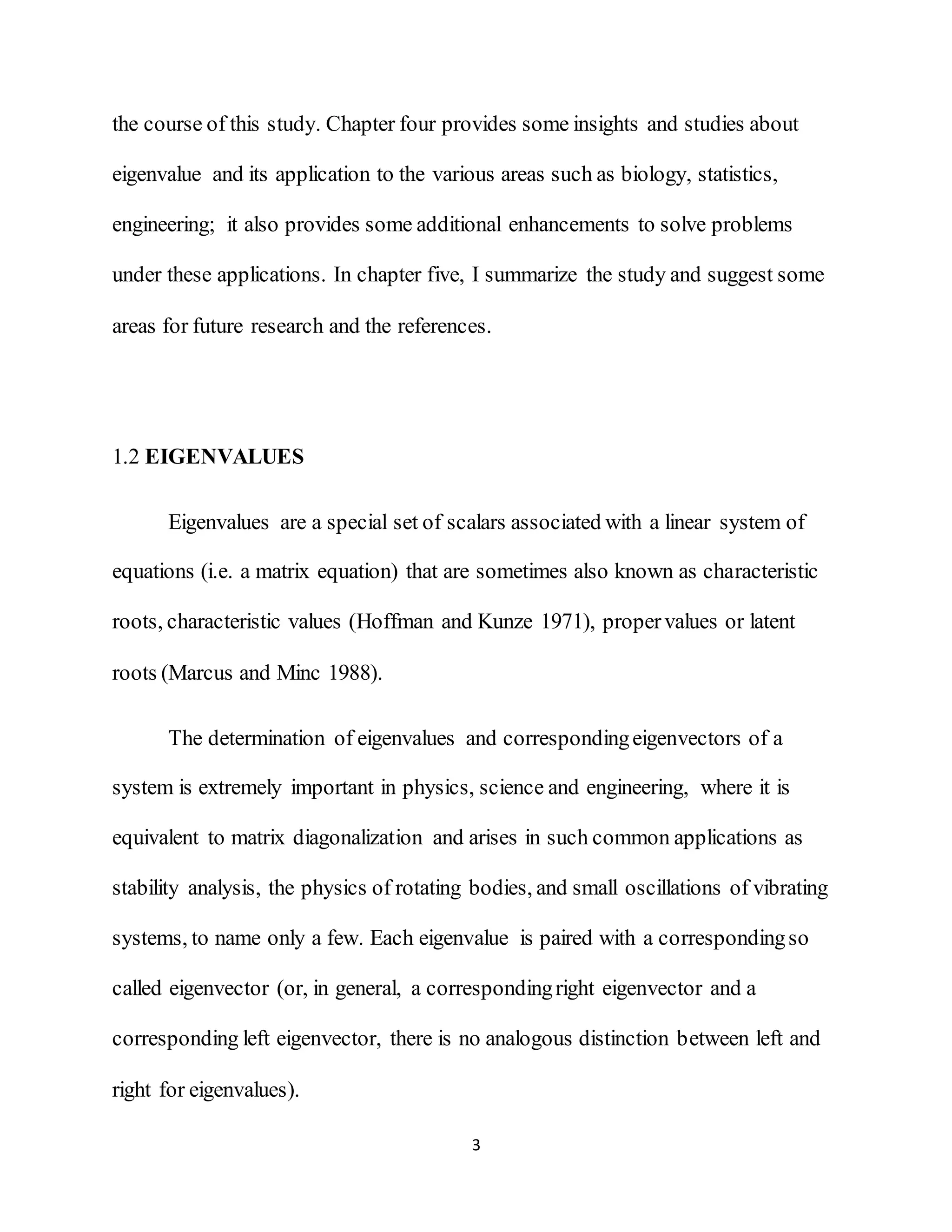 3
the course of this study. Chapter four provides some insights and studies about
eigenvalue and its application to the various areas such as biology, statistics,
engineering; it also provides some additional enhancements to solve problems
under these applications. In chapter five, I summarize the study and suggest some
areas for future research and the references.
1.2 EIGENVALUES
Eigenvalues are a special set of scalars associated with a linear system of
equations (i.e. a matrix equation) that are sometimes also known as characteristic
roots, characteristic values (Hoffman and Kunze 1971), propervalues or latent
roots (Marcus and Minc 1988).
The determination of eigenvalues and correspondingeigenvectors of a
system is extremely important in physics, science and engineering, where it is
equivalent to matrix diagonalization and arises in such common applications as
stability analysis, the physics of rotating bodies, and small oscillations of vibrating
systems, to name only a few. Each eigenvalue is paired with a correspondingso
called eigenvector (or, in general, a correspondingright eigenvector and a
corresponding left eigenvector, there is no analogous distinction between left and
right for eigenvalues).
 