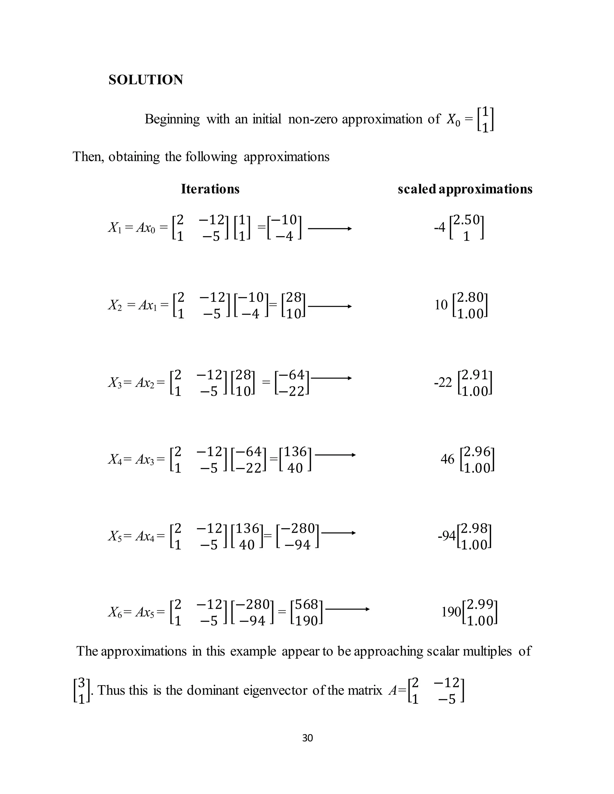30
SOLUTION
Beginning with an initial non-zero approximation of 𝑋0 = [
1
1
]
Then, obtaining the following approximations
Iterations scaledapproximations
X1 = Ax0 = [
2 −12
1 −5
] [
1
1
] =[
−10
−4
] -4 [
2.50
1
]
X2 = Ax1 = [
2 −12
1 −5
][
−10
−4
]= [
28
10
] 10 [
2.80
1.00
]
X3 = Ax2 = [
2 −12
1 −5
][
28
10
] = [
−64
−22
] -22 [
2.91
1.00
]
X4 = Ax3 = [
2 −12
1 −5
][
−64
−22
] =[
136
40
] 46 [
2.96
1.00
]
X5 = Ax4 = [
2 −12
1 −5
][
136
40
]= [
−280
−94
] -94[
2.98
1.00
]
X6 = Ax5 = [
2 −12
1 −5
][
−280
−94
] = [
568
190
] 190[
2.99
1.00
]
The approximations in this example appear to be approaching scalar multiples of
[
3
1
]. Thus this is the dominant eigenvector of the matrix A=[
2 −12
1 −5
]
 