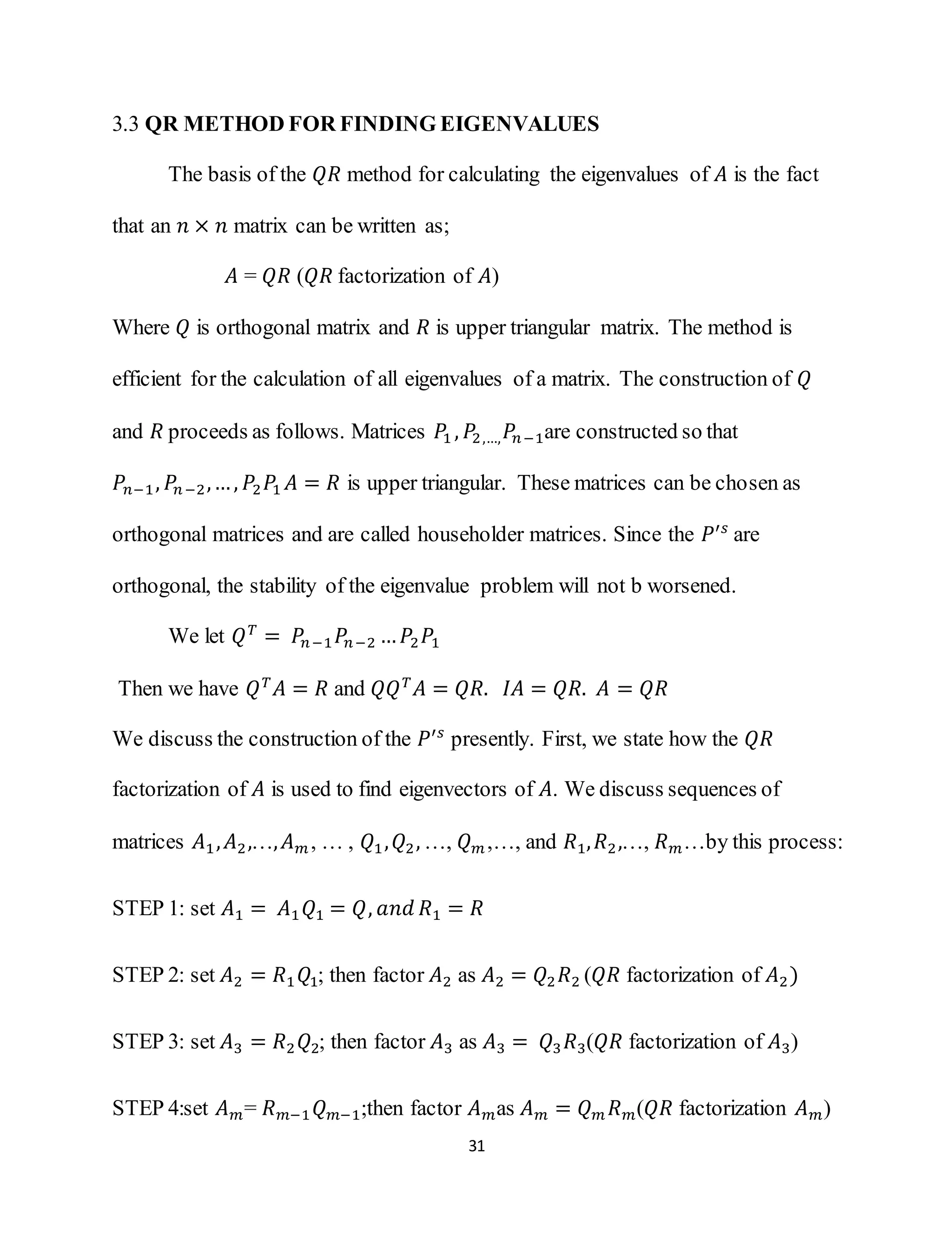 31
3.3 QR METHOD FOR FINDING EIGENVALUES
The basis of the 𝑄𝑅 method for calculating the eigenvalues of 𝐴 is the fact
that an 𝑛 × 𝑛 matrix can be written as;
𝐴 = 𝑄𝑅 (𝑄𝑅 factorization of 𝐴)
Where 𝑄 is orthogonal matrix and 𝑅 is upper triangular matrix. The method is
efficient for the calculation of all eigenvalues of a matrix. The construction of 𝑄
and 𝑅 proceeds as follows. Matrices 𝑃1 , 𝑃2,…, 𝑃𝑛−1are constructed so that
𝑃𝑛−1, 𝑃𝑛−2,…, 𝑃2 𝑃1 𝐴 = 𝑅 is upper triangular. These matrices can be chosen as
orthogonal matrices and are called householder matrices. Since the 𝑃′𝑠
are
orthogonal, the stability of the eigenvalue problem will not b worsened.
We let 𝑄 𝑇
= 𝑃𝑛−1 𝑃𝑛−2 … 𝑃2 𝑃1
Then we have 𝑄 𝑇
𝐴 = 𝑅 and 𝑄𝑄 𝑇
𝐴 = 𝑄𝑅. 𝐼𝐴 = 𝑄𝑅. 𝐴 = 𝑄𝑅
We discuss the construction of the 𝑃′𝑠
presently. First, we state how the 𝑄𝑅
factorization of 𝐴 is used to find eigenvectors of 𝐴. We discuss sequences of
matrices 𝐴1, 𝐴2,…, 𝐴 𝑚, … , 𝑄1, 𝑄2, …, 𝑄 𝑚,…, and 𝑅1, 𝑅2,…, 𝑅 𝑚…by this process:
STEP 1: set 𝐴1 = 𝐴1 𝑄1 = 𝑄, 𝑎𝑛𝑑 𝑅1 = 𝑅
STEP 2: set 𝐴2 = 𝑅1 𝑄1; then factor 𝐴2 as 𝐴2 = 𝑄2 𝑅2 (𝑄𝑅 factorization of 𝐴2)
STEP 3: set 𝐴3 = 𝑅2 𝑄2; then factor 𝐴3 as 𝐴3 = 𝑄3 𝑅3(𝑄𝑅 factorization of 𝐴3)
STEP 4:set 𝐴 𝑚= 𝑅 𝑚−1 𝑄 𝑚−1;then factor 𝐴 𝑚as 𝐴 𝑚 = 𝑄 𝑚 𝑅 𝑚(𝑄𝑅 factorization 𝐴 𝑚)
 