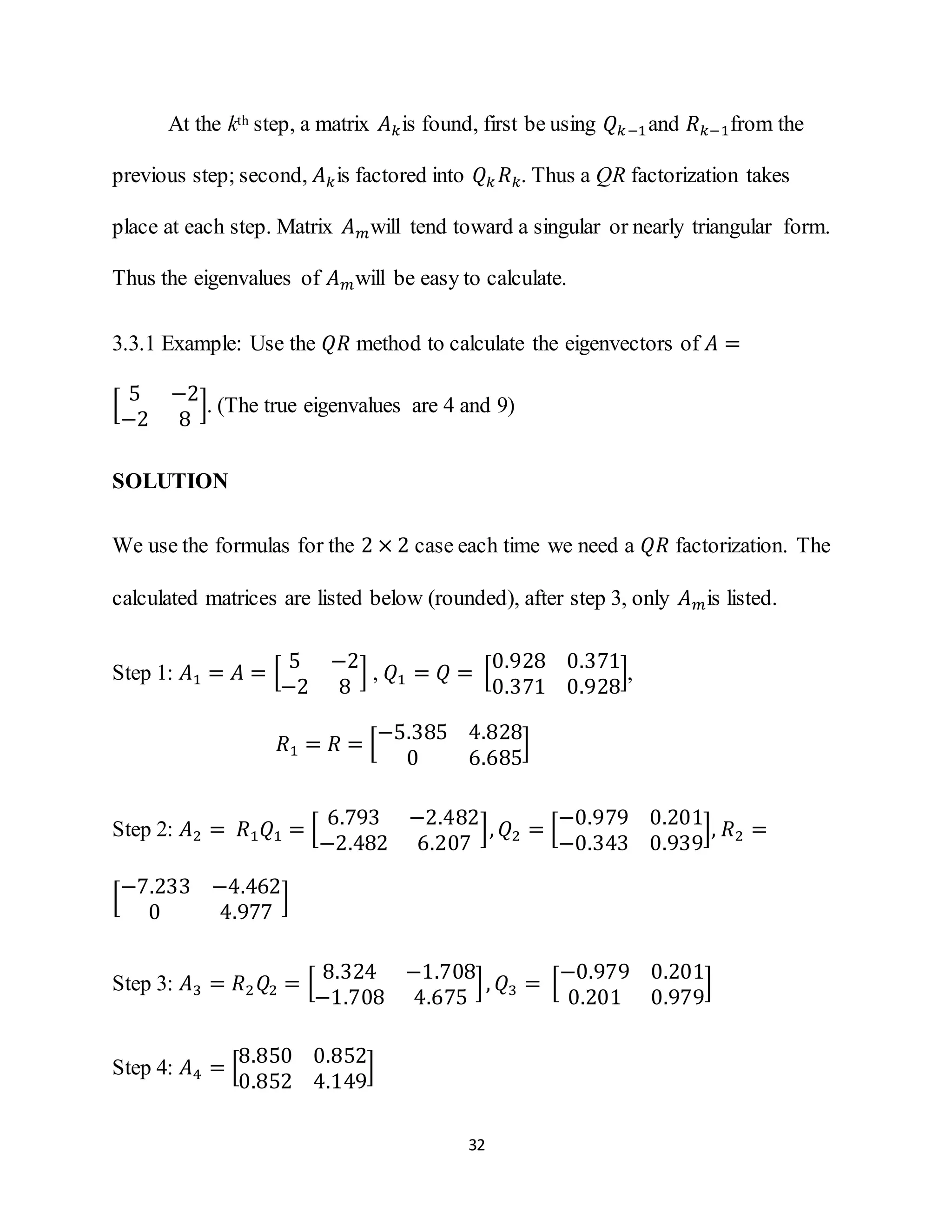32
At the kth step, a matrix 𝐴 𝑘is found, first be using 𝑄 𝑘−1and 𝑅 𝑘−1from the
previous step; second, 𝐴 𝑘is factored into 𝑄 𝑘 𝑅 𝑘. Thus a QR factorization takes
place at each step. Matrix 𝐴 𝑚will tend toward a singular or nearly triangular form.
Thus the eigenvalues of 𝐴 𝑚will be easy to calculate.
3.3.1 Example: Use the 𝑄𝑅 method to calculate the eigenvectors of 𝐴 =
[
5 −2
−2 8
]. (The true eigenvalues are 4 and 9)
SOLUTION
We use the formulas for the 2 × 2 case each time we need a 𝑄𝑅 factorization. The
calculated matrices are listed below (rounded), after step 3, only 𝐴 𝑚is listed.
Step 1: 𝐴1 = 𝐴 = [
5 −2
−2 8
] , 𝑄1 = 𝑄 = [
0.928 0.371
0.371 0.928
],
𝑅1 = 𝑅 = [
−5.385 4.828
0 6.685
]
Step 2: 𝐴2 = 𝑅1 𝑄1 = [
6.793 −2.482
−2.482 6.207
], 𝑄2 = [
−0.979 0.201
−0.343 0.939
], 𝑅2 =
[
−7.233 −4.462
0 4.977
]
Step 3: 𝐴3 = 𝑅2 𝑄2 = [
8.324 −1.708
−1.708 4.675
], 𝑄3 = [
−0.979 0.201
0.201 0.979
]
Step 4: 𝐴4 = [
8.850 0.852
0.852 4.149
]
 