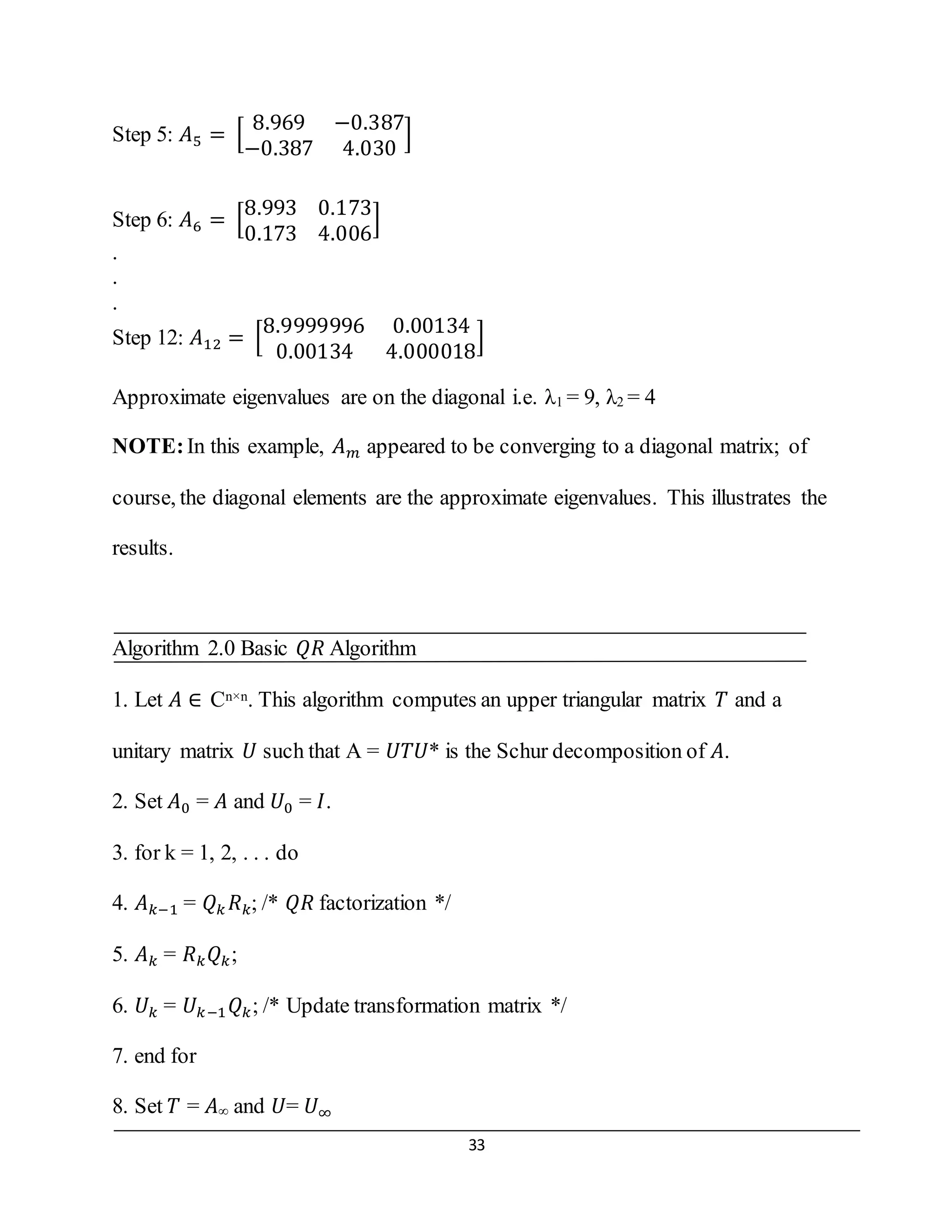 33
Step 5: 𝐴5 = [
8.969 −0.387
−0.387 4.030
]
Step 6: 𝐴6 = [
8.993 0.173
0.173 4.006
]
.
.
.
Step 12: 𝐴12 = [
8.9999996 0.00134
0.00134 4.000018
]
Approximate eigenvalues are on the diagonal i.e. λ1 = 9, λ2 = 4
NOTE:In this example, 𝐴 𝑚 appeared to be converging to a diagonal matrix; of
course, the diagonal elements are the approximate eigenvalues. This illustrates the
results.
Algorithm 2.0 Basic 𝑄𝑅 Algorithm
1. Let 𝐴 ∈ Cn×n. This algorithm computes an upper triangular matrix 𝑇 and a
unitary matrix 𝑈 such that A = 𝑈𝑇𝑈* is the Schur decomposition of 𝐴.
2. Set 𝐴0 = 𝐴 and 𝑈0 = 𝐼.
3. for k = 1, 2, . . . do
4. 𝐴 𝑘−1 = 𝑄 𝑘 𝑅 𝑘; /* 𝑄𝑅 factorization */
5. 𝐴 𝑘 = 𝑅 𝑘 𝑄 𝑘;
6. 𝑈𝑘 = 𝑈𝑘−1 𝑄 𝑘; /* Update transformation matrix */
7. end for
8. Set 𝑇 = 𝐴∞ and 𝑈= 𝑈∞
 