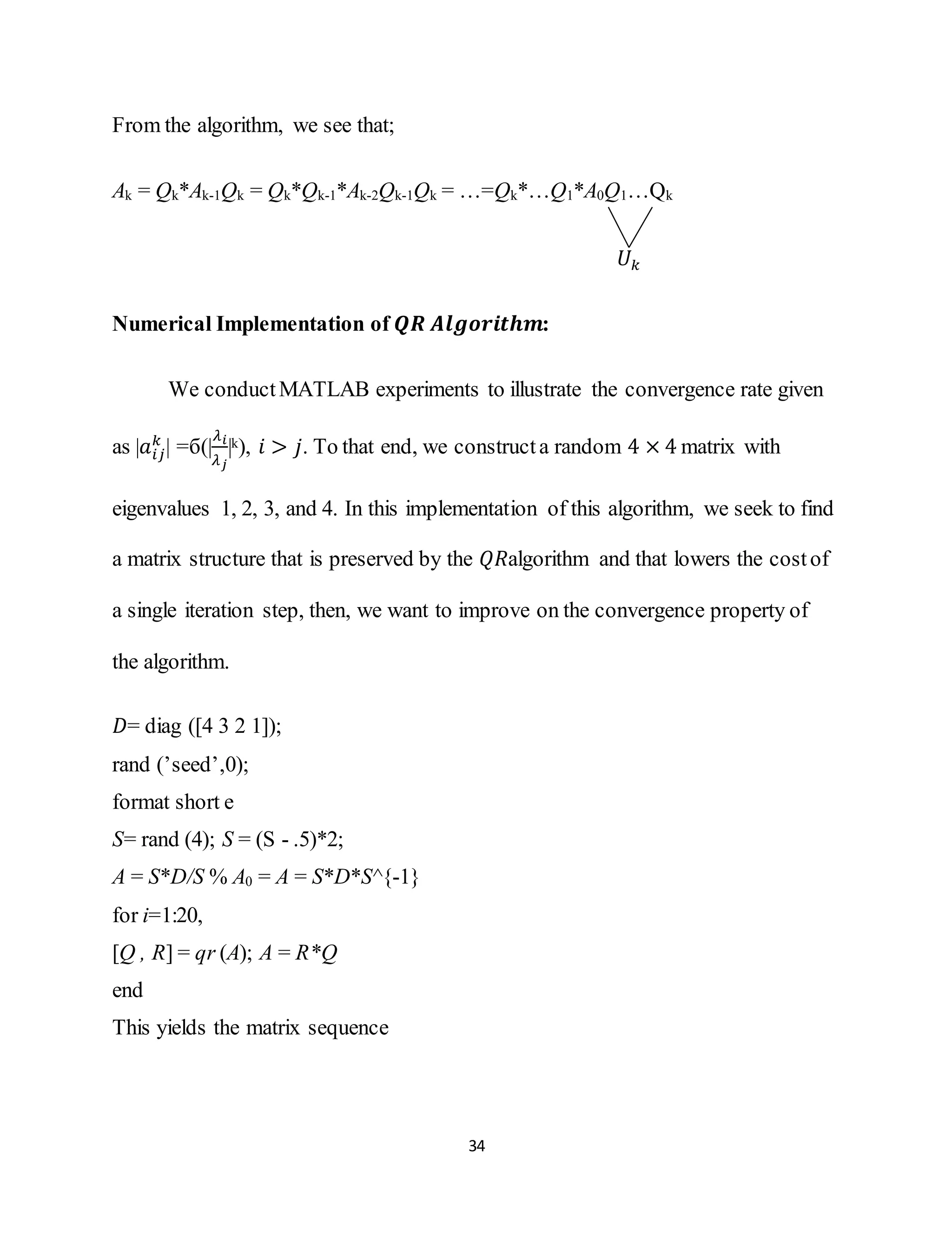 34
From the algorithm, we see that;
Ak = Qk*Ak-1Qk = Qk*Qk-1*Ak-2Qk-1Qk = …=Qk*…Q1*A0Q1…Qk
𝑈 𝑘
Numerical Implementation of 𝑸𝑹 𝑨𝒍𝒈𝒐𝒓𝒊𝒕𝒉𝒎:
We conductMATLAB experiments to illustrate the convergence rate given
as |𝑎𝑖𝑗
𝑘
| =б(|
𝜆 𝑖
𝜆 𝑗
|k), 𝑖 > 𝑗. To that end, we constructa random 4 × 4 matrix with
eigenvalues 1, 2, 3, and 4. In this implementation of this algorithm, we seek to find
a matrix structure that is preserved by the 𝑄𝑅algorithm and that lowers the costof
a single iteration step, then, we want to improve on the convergence property of
the algorithm.
𝐷= diag ([4 3 2 1]);
rand (’seed’,0);
format short e
S= rand (4); S = (S - .5)*2;
A = S*D/S % A0 = A = S*D*S^{-1}
for i=1:20,
[Q , R] = qr (A); A = R*Q
end
This yields the matrix sequence
 
