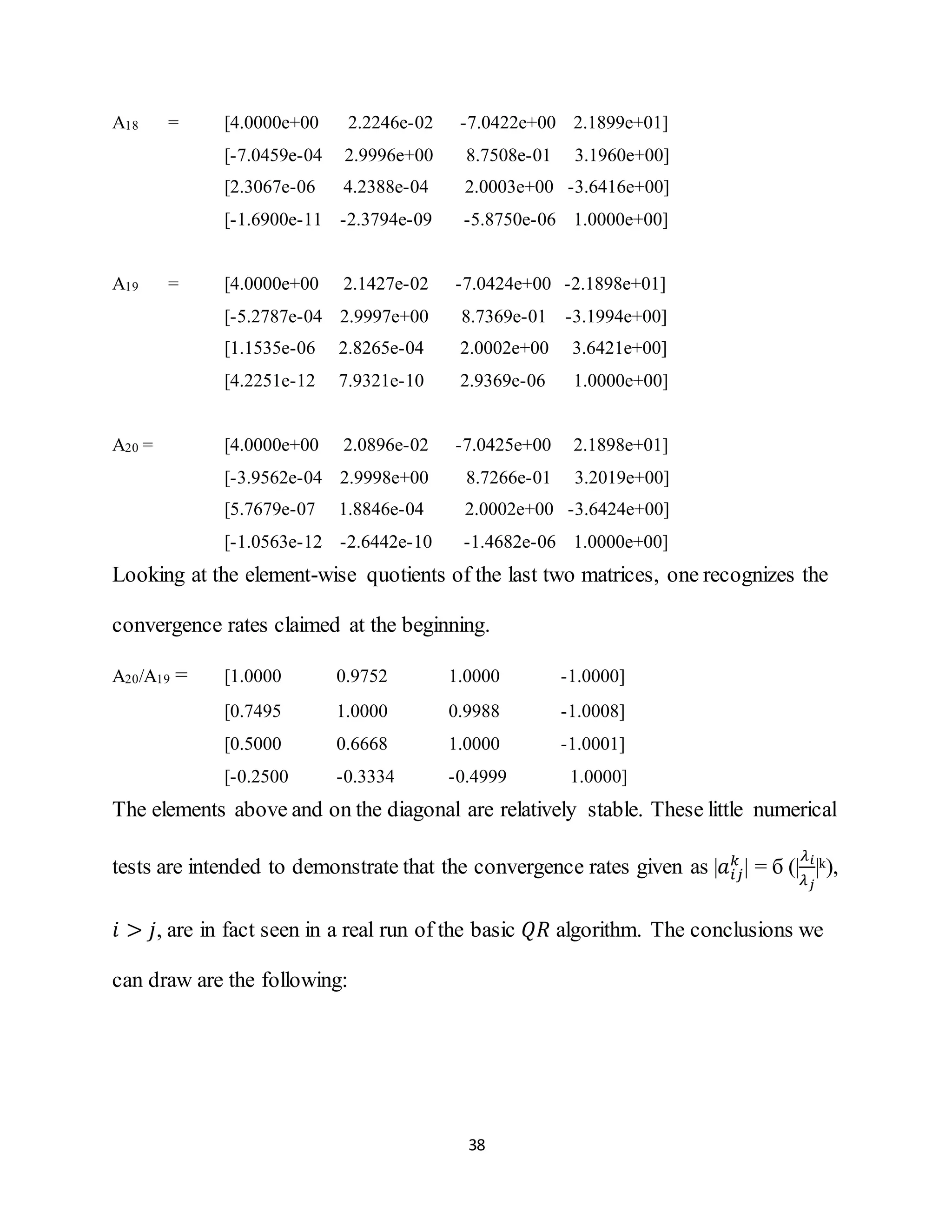 38
A18 = [4.0000e+00 2.2246e-02 -7.0422e+00 2.1899e+01]
[-7.0459e-04 2.9996e+00 8.7508e-01 3.1960e+00]
[2.3067e-06 4.2388e-04 2.0003e+00 -3.6416e+00]
[-1.6900e-11 -2.3794e-09 -5.8750e-06 1.0000e+00]
A19 = [4.0000e+00 2.1427e-02 -7.0424e+00 -2.1898e+01]
[-5.2787e-04 2.9997e+00 8.7369e-01 -3.1994e+00]
[1.1535e-06 2.8265e-04 2.0002e+00 3.6421e+00]
[4.2251e-12 7.9321e-10 2.9369e-06 1.0000e+00]
A20 = [4.0000e+00 2.0896e-02 -7.0425e+00 2.1898e+01]
[-3.9562e-04 2.9998e+00 8.7266e-01 3.2019e+00]
[5.7679e-07 1.8846e-04 2.0002e+00 -3.6424e+00]
[-1.0563e-12 -2.6442e-10 -1.4682e-06 1.0000e+00]
Looking at the element-wise quotients of the last two matrices, one recognizes the
convergence rates claimed at the beginning.
A20/A19 = [1.0000 0.9752 1.0000 -1.0000]
[0.7495 1.0000 0.9988 -1.0008]
[0.5000 0.6668 1.0000 -1.0001]
[-0.2500 -0.3334 -0.4999 1.0000]
The elements above and on the diagonal are relatively stable. These little numerical
tests are intended to demonstrate that the convergence rates given as |𝑎𝑖𝑗
𝑘
| = б (|
𝜆 𝑖
𝜆 𝑗
|k),
𝑖 > 𝑗, are in fact seen in a real run of the basic 𝑄𝑅 algorithm. The conclusions we
can draw are the following:
 