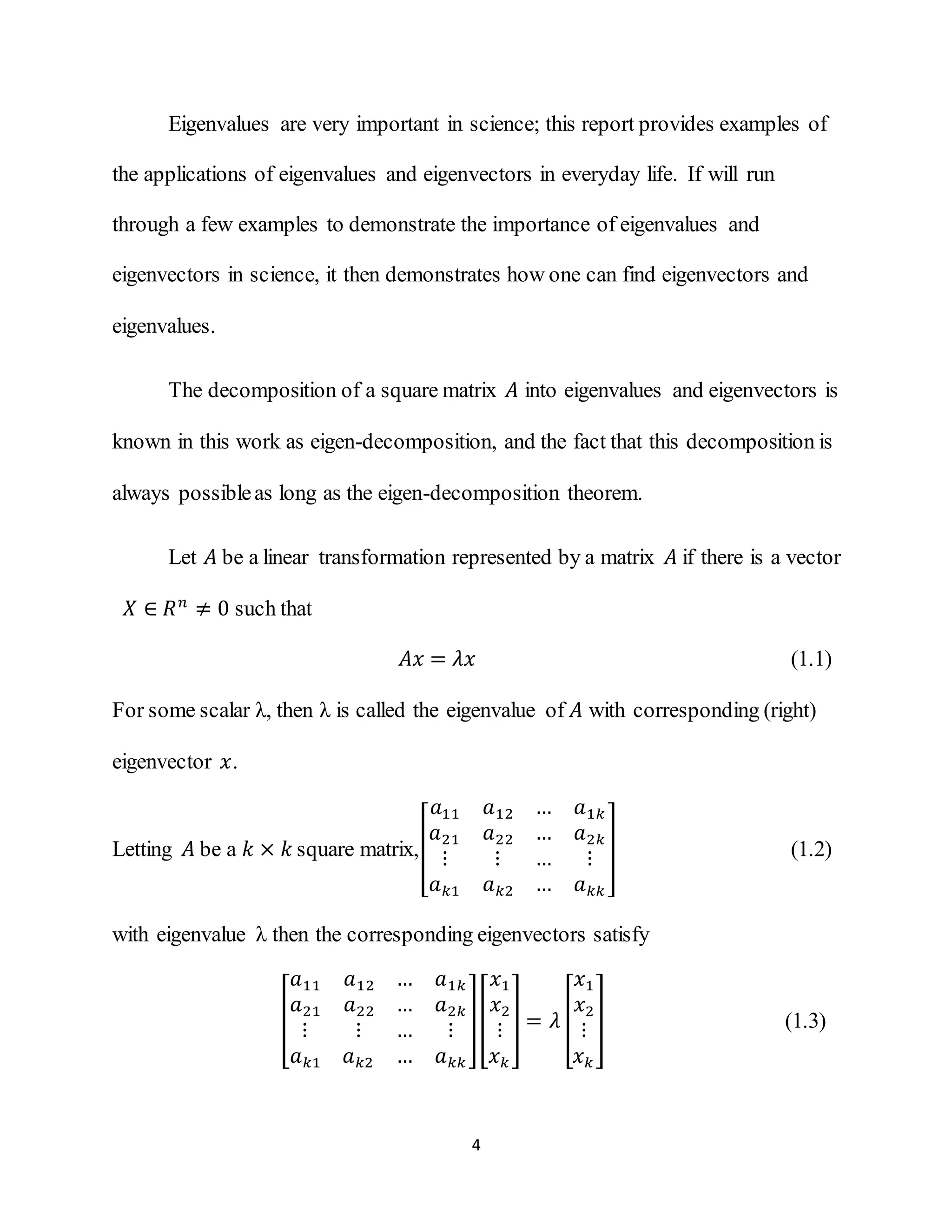 4
Eigenvalues are very important in science; this report provides examples of
the applications of eigenvalues and eigenvectors in everyday life. If will run
through a few examples to demonstrate the importance of eigenvalues and
eigenvectors in science, it then demonstrates how one can find eigenvectors and
eigenvalues.
The decomposition of a square matrix 𝐴 into eigenvalues and eigenvectors is
known in this work as eigen-decomposition, and the fact that this decomposition is
always possibleas long as the eigen-decomposition theorem.
Let 𝐴 be a linear transformation represented by a matrix 𝐴 if there is a vector
𝑋 ∈ 𝑅 𝑛
≠ 0 such that
𝐴𝑥 = 𝜆𝑥 (1.1)
For some scalar λ, then λ is called the eigenvalue of 𝐴 with corresponding (right)
eigenvector 𝑥.
Letting 𝐴 be a 𝑘 × 𝑘 square matrix,[
𝑎11 𝑎12 … 𝑎1𝑘
𝑎21 𝑎22 … 𝑎2𝑘
⋮ ⋮ … ⋮
𝑎 𝑘1 𝑎 𝑘2 … 𝑎 𝑘𝑘
] (1.2)
with eigenvalue λ then the corresponding eigenvectors satisfy
[
𝑎11 𝑎12 … 𝑎1𝑘
𝑎21 𝑎22 … 𝑎2𝑘
⋮ ⋮ … ⋮
𝑎 𝑘1 𝑎 𝑘2 … 𝑎 𝑘𝑘
][
𝑥1
𝑥2
⋮
𝑥 𝑘
] = 𝜆 [
𝑥1
𝑥2
⋮
𝑥 𝑘
] (1.3)
 