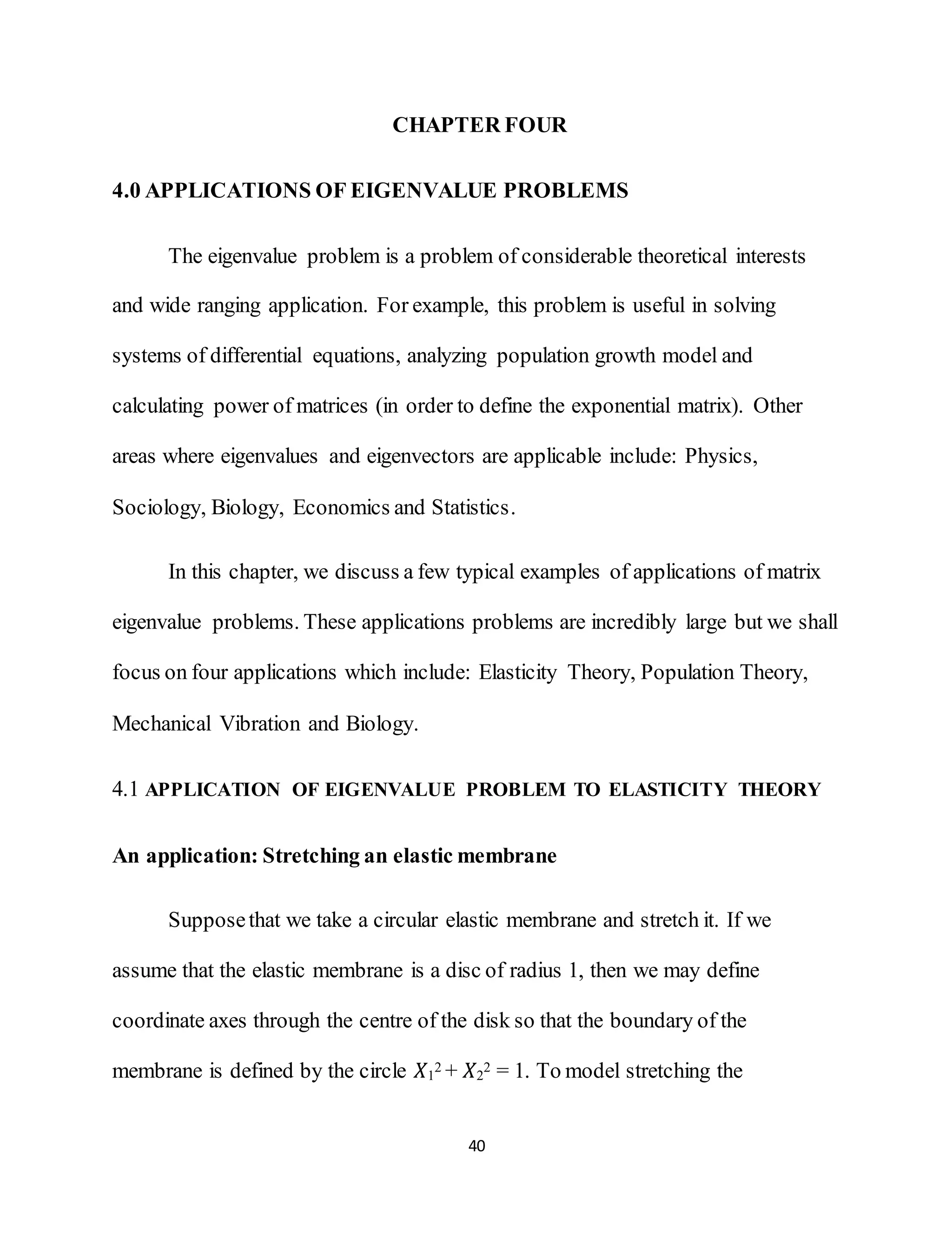 40
CHAPTER FOUR
4.0 APPLICATIONS OF EIGENVALUE PROBLEMS
The eigenvalue problem is a problem of considerable theoretical interests
and wide ranging application. For example, this problem is useful in solving
systems of differential equations, analyzing population growth model and
calculating power of matrices (in order to define the exponential matrix). Other
areas where eigenvalues and eigenvectors are applicable include: Physics,
Sociology, Biology, Economics and Statistics.
In this chapter, we discuss a few typical examples of applications of matrix
eigenvalue problems. These applications problems are incredibly large but we shall
focus on four applications which include: Elasticity Theory, Population Theory,
Mechanical Vibration and Biology.
4.1 APPLICATION OF EIGENVALUE PROBLEM TO ELASTICITY THEORY
An application: Stretching an elastic membrane
Supposethat we take a circular elastic membrane and stretch it. If we
assume that the elastic membrane is a disc of radius 1, then we may define
coordinate axes through the centre of the disk so that the boundary of the
membrane is defined by the circle 𝑋1
2 + 𝑋2
2 = 1. To model stretching the
 
