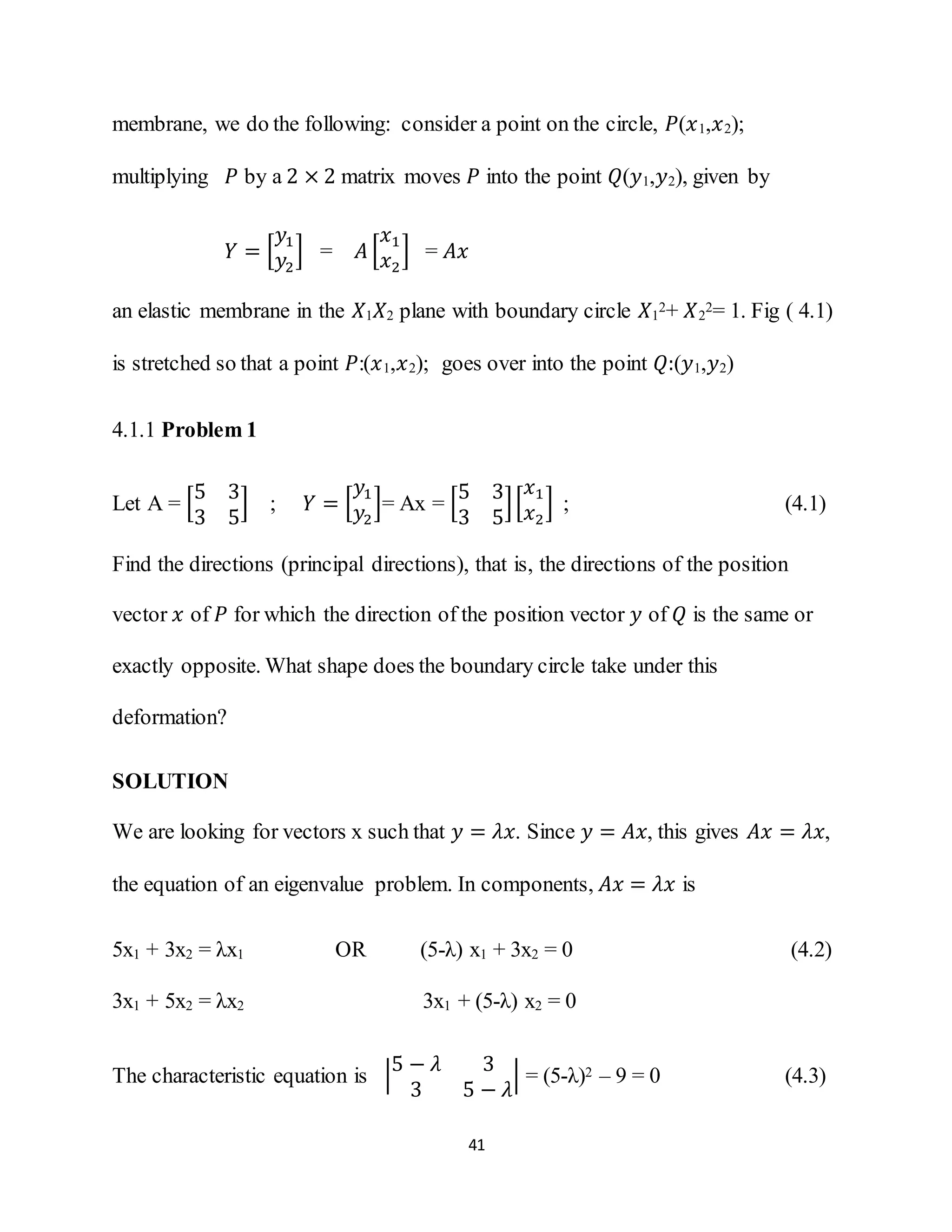 41
membrane, we do the following: consider a point on the circle, 𝑃(𝑥1,𝑥2);
multiplying 𝑃 by a 2 × 2 matrix moves 𝑃 into the point 𝑄(𝑦1,𝑦2), given by
𝑌 = [
𝑦1
𝑦2
] = 𝐴 [
𝑥1
𝑥2
] = 𝐴𝑥
an elastic membrane in the 𝑋1 𝑋2 plane with boundary circle 𝑋1
2+ 𝑋2
2= 1. Fig ( 4.1)
is stretched so that a point 𝑃:(𝑥1,𝑥2); goes over into the point 𝑄:(𝑦1,𝑦2)
4.1.1 Problem 1
Let A = [
5 3
3 5
] ; 𝑌 = [
𝑦1
𝑦2
]= Ax = [
5 3
3 5
][
𝑥1
𝑥2
] ; (4.1)
Find the directions (principal directions), that is, the directions of the position
vector 𝑥 of 𝑃 for which the direction of the position vector 𝑦 of 𝑄 is the same or
exactly opposite. What shape does the boundary circle take under this
deformation?
SOLUTION
We are looking for vectors x such that 𝑦 = 𝜆𝑥. Since 𝑦 = 𝐴𝑥, this gives 𝐴𝑥 = 𝜆𝑥,
the equation of an eigenvalue problem. In components, 𝐴𝑥 = 𝜆𝑥 is
5x1 + 3x2 = λx1 OR (5-λ) x1 + 3x2 = 0 (4.2)
3x1 + 5x2 = λx2 3x1 + (5-λ) x2 = 0
The characteristic equation is |
5 − 𝜆 3
3 5 − 𝜆
| = (5-λ)2 – 9 = 0 (4.3)
 