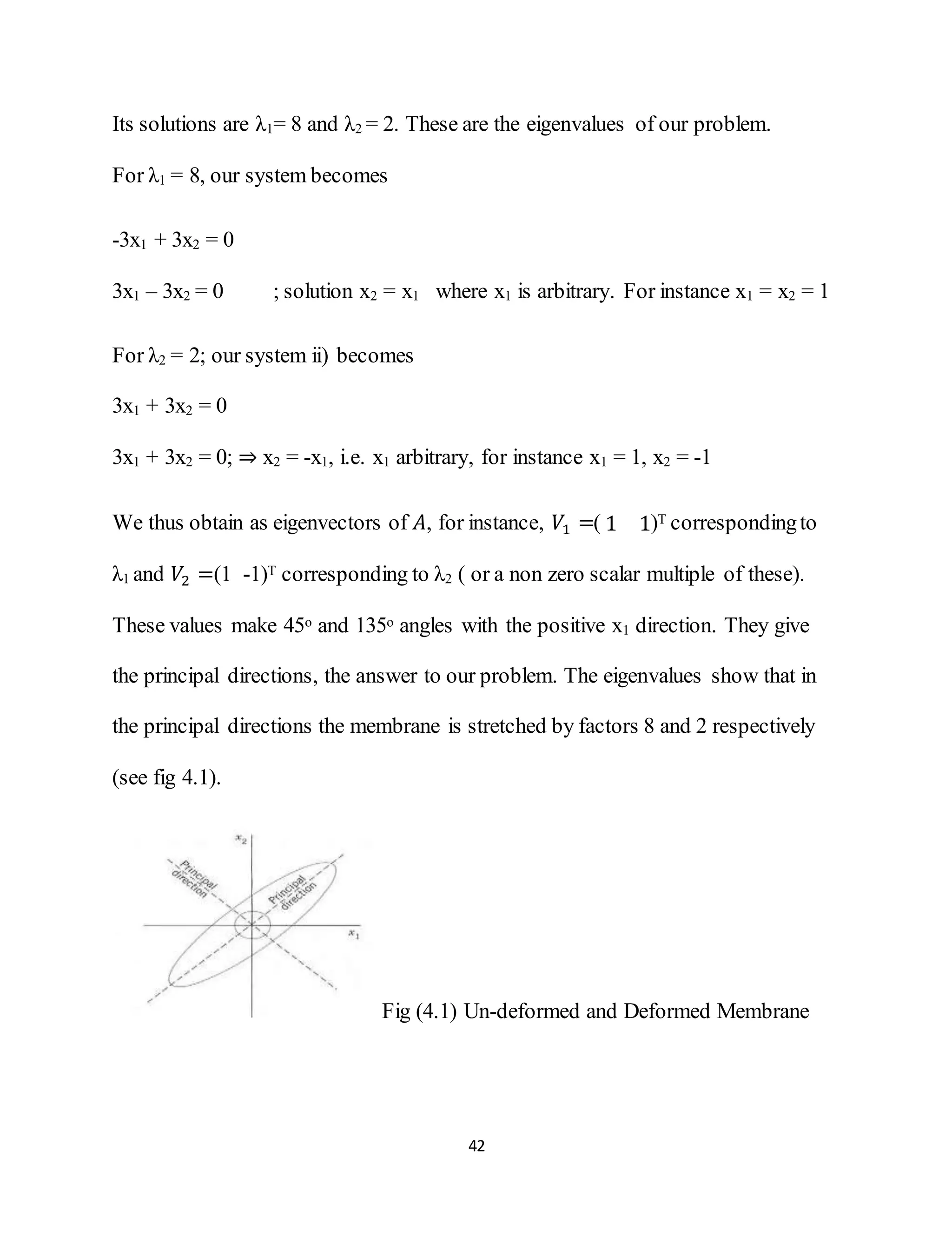 42
Its solutions are λ1= 8 and λ2 = 2. These are the eigenvalues of our problem.
For λ1 = 8, our system becomes
-3x1 + 3x2 = 0
3x1 – 3x2 = 0 ; solution x2 = x1 where x1 is arbitrary. For instance x1 = x2 = 1
For λ2 = 2; our system ii) becomes
3x1 + 3x2 = 0
3x1 + 3x2 = 0; ⇒ x2 = -x1, i.e. x1 arbitrary, for instance x1 = 1, x2 = -1
We thus obtain as eigenvectors of 𝐴, for instance, 𝑉1 =( 1 1)T correspondingto
λ1 and 𝑉2 =(1 -1)T corresponding to λ2 ( or a non zero scalar multiple of these).
These values make 45o and 135o angles with the positive x1 direction. They give
the principal directions, the answer to our problem. The eigenvalues show that in
the principal directions the membrane is stretched by factors 8 and 2 respectively
(see fig 4.1).
Fig (4.1) Un-deformed and Deformed Membrane
 