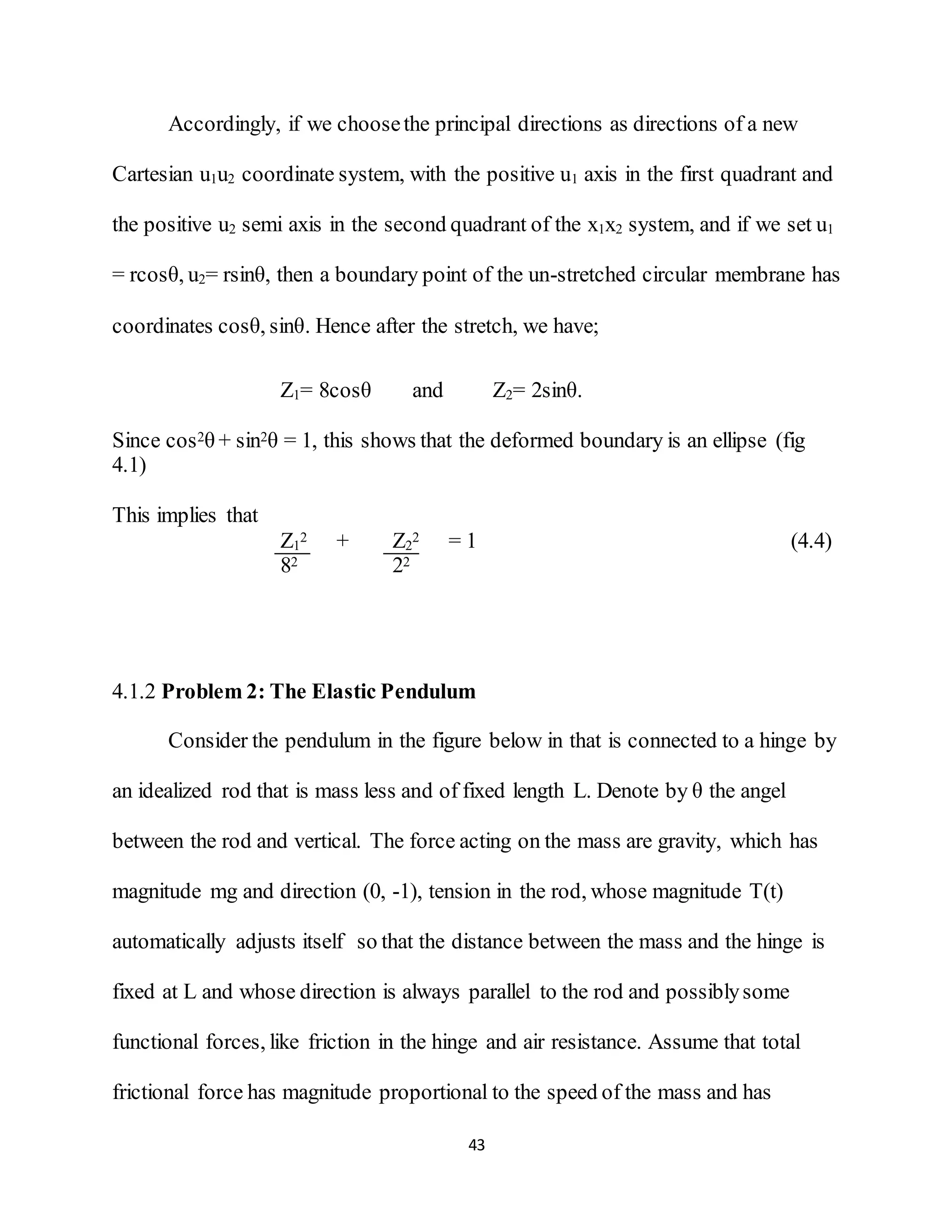 43
Accordingly, if we choosethe principal directions as directions of a new
Cartesian u1u2 coordinate system, with the positive u1 axis in the first quadrant and
the positive u2 semi axis in the second quadrant of the x1x2 system, and if we set u1
= rcosθ, u2= rsinθ, then a boundary point of the un-stretched circular membrane has
coordinates cosθ, sinθ. Hence after the stretch, we have;
Z1= 8cosθ and Z2= 2sinθ.
Since cos2θ + sin2θ = 1, this shows that the deformed boundary is an ellipse (fig
4.1)
This implies that
Z1
2 + Z2
2 = 1 (4.4)
82 22
4.1.2 Problem 2: The Elastic Pendulum
Consider the pendulum in the figure below in that is connected to a hinge by
an idealized rod that is mass less and of fixed length L. Denote by θ the angel
between the rod and vertical. The force acting on the mass are gravity, which has
magnitude mg and direction (0, -1), tension in the rod, whose magnitude T(t)
automatically adjusts itself so that the distance between the mass and the hinge is
fixed at L and whose direction is always parallel to the rod and possiblysome
functional forces, like friction in the hinge and air resistance. Assume that total
frictional force has magnitude proportional to the speed of the mass and has
 