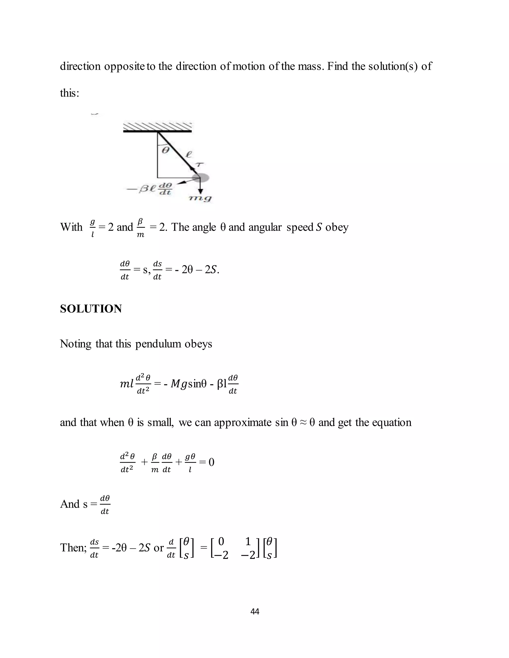 44
direction oppositeto the direction of motion of the mass. Find the solution(s) of
this:
With
𝑔
𝑙
= 2 and
𝛽
𝑚
= 2. The angle θ and angular speed 𝑆 obey
𝑑𝜃
𝑑𝑡
= s,
𝑑𝑠
𝑑𝑡
= - 2θ – 2𝑆.
SOLUTION
Noting that this pendulum obeys
𝑚𝑙
𝑑2 𝜃
𝑑𝑡2
= - 𝑀𝑔sinθ - βl
𝑑𝜃
𝑑𝑡
and that when θ is small, we can approximate sin θ ≈ θ and get the equation
𝑑2 𝜃
𝑑𝑡2
+
𝛽
𝑚
𝑑𝜃
𝑑𝑡
+
𝑔𝜃
𝑙
= 0
And s =
𝑑𝜃
𝑑𝑡
Then;
𝑑𝑠
𝑑𝑡
= -2θ – 2𝑆 or
𝑑
𝑑𝑡
[
𝜃
𝑠
] = [
0 1
−2 −2
] [
𝜃
𝑠
]
 