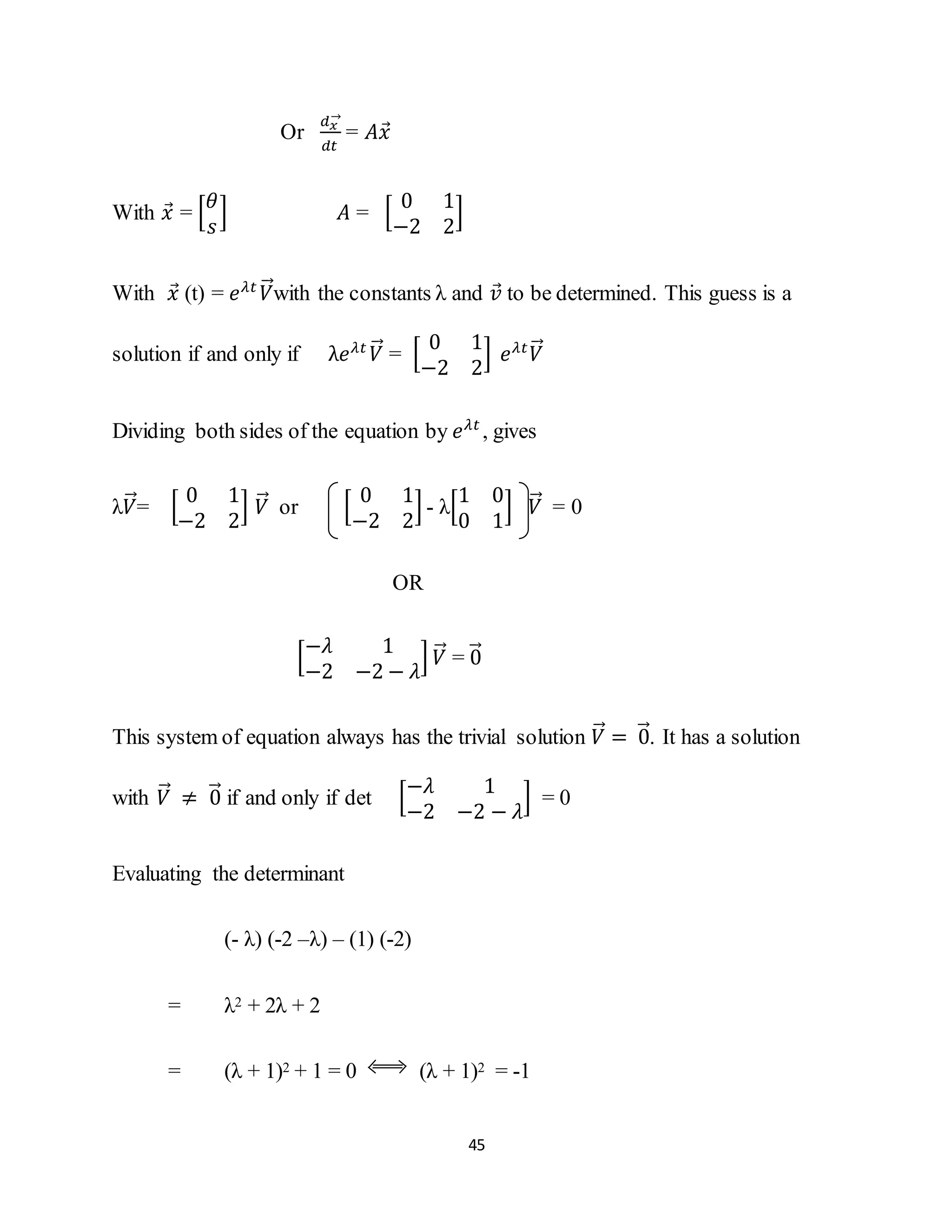 45
Or
𝑑 𝑥
→
𝑑𝑡
= 𝐴𝑥⃗
With 𝑥⃗ = [
𝜃
𝑠
] 𝐴 = [
0 1
−2 2
]
With 𝑥⃗ (t) = 𝑒 𝜆𝑡
𝑉⃗⃗with the constants λ and 𝑣⃗ to be determined. This guess is a
solution if and only if λ𝑒 𝜆𝑡
𝑉⃗⃗ = [
0 1
−2 2
] 𝑒 𝜆𝑡
𝑉⃗⃗
Dividing both sides of the equation by 𝑒 𝜆𝑡
, gives
λ𝑉⃗⃗= [
0 1
−2 2
] 𝑉⃗⃗ or [
0 1
−2 2
] - λ[
1 0
0 1
] 𝑉⃗⃗ = 0
OR
[
−𝜆 1
−2 −2 − 𝜆
] 𝑉⃗⃗ = 0⃗⃗
This system of equation always has the trivial solution 𝑉⃗⃗ = 0⃗⃗. It has a solution
with 𝑉⃗⃗ ≠ 0⃗⃗ if and only if det [
−𝜆 1
−2 −2 − 𝜆
] = 0
Evaluating the determinant
(- λ) (-2 –λ) – (1) (-2)
= λ2 + 2λ + 2
= (λ + 1)2 + 1 = 0 (λ + 1)2 = -1
 