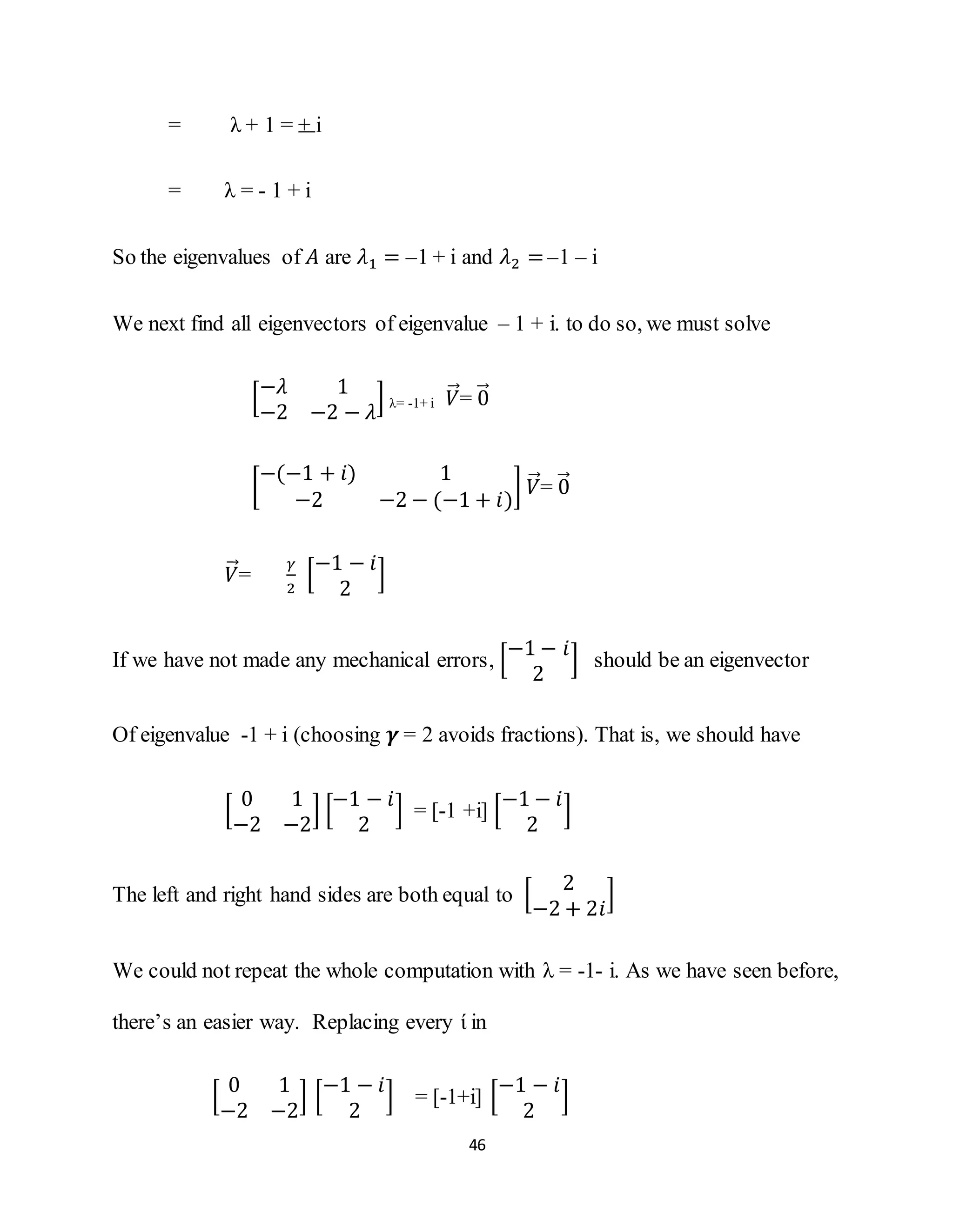46
= λ + 1 = + i
= λ = - 1 + i
So the eigenvalues of 𝐴 are 𝜆1 = –1 + i and 𝜆2 =–1 – i
We next find all eigenvectors of eigenvalue – 1 + i. to do so, we must solve
[
−𝜆 1
−2 −2 − 𝜆
] λ= -1+ i 𝑉⃗⃗= 0⃗⃗
[
−(−1 + 𝑖) 1
−2 −2 − (−1 + 𝑖)
] 𝑉⃗⃗= 0⃗⃗
𝑉⃗⃗=
𝛾
2
[
−1 − 𝑖
2
]
If we have not made any mechanical errors, [
−1 − 𝑖
2
] should be an eigenvector
Of eigenvalue -1 + i (choosing 𝜸 = 2 avoids fractions). That is, we should have
[
0 1
−2 −2
] [
−1 − 𝑖
2
] = [-1 +i] [
−1 − 𝑖
2
]
The left and right hand sides are both equal to [
2
−2 + 2𝑖
]
We could not repeat the whole computation with λ = -1- i. As we have seen before,
there’s an easier way. Replacing every ί in
[
0 1
−2 −2
] [
−1 − 𝑖
2
] = [-1+i] [
−1 − 𝑖
2
]
 
