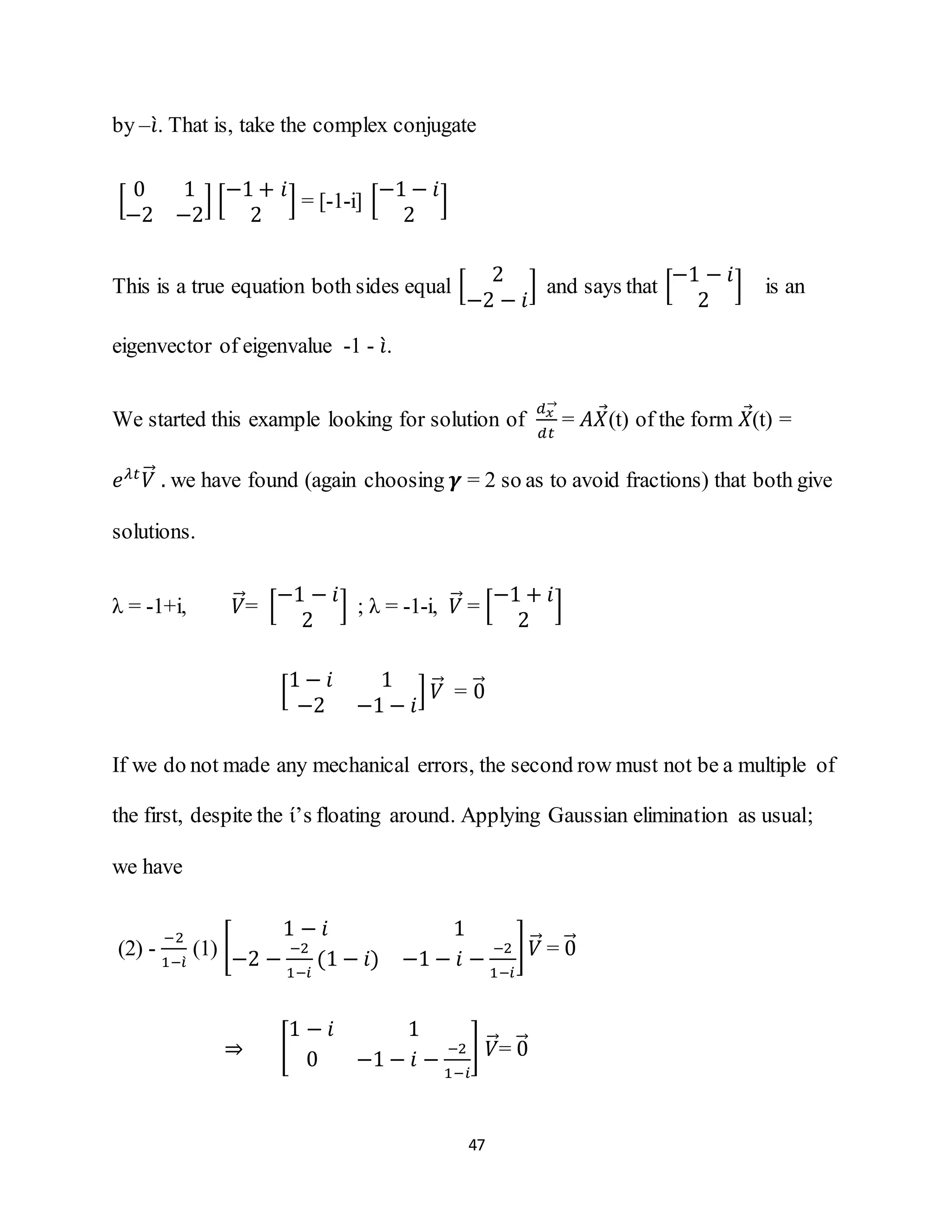 47
by –𝑖̀. That is, take the complex conjugate
[
0 1
−2 −2
] [
−1 + 𝑖
2
] = [-1-i] [
−1 − 𝑖
2
]
This is a true equation both sides equal [
2
−2 − 𝑖
] and says that [
−1 − 𝑖
2
] is an
eigenvector of eigenvalue -1 - 𝑖̀.
We started this example looking for solution of
𝑑 𝑥
→
𝑑𝑡
= 𝐴𝑋⃗(t) of the form 𝑋⃗(t) =
𝑒 𝜆𝑡
𝑉⃗⃗ . we have found (again choosing 𝜸 = 2 so as to avoid fractions) that both give
solutions.
λ = -1+i, 𝑉⃗⃗= [
−1 − 𝑖
2
] ; λ = -1-i, 𝑉⃗⃗ = [
−1 + 𝑖
2
]
[
1 − 𝑖 1
−2 −1 − 𝑖
] 𝑉⃗⃗ = 0⃗⃗
If we do not made any mechanical errors, the second row must not be a multiple of
the first, despite the ί’s floating around. Applying Gaussian elimination as usual;
we have
(2) -
−2
1−𝑖̀
(1) [
1 − 𝑖 1
−2 −
−2
1−𝑖
(1 − 𝑖) −1 − 𝑖 −
−2
1−𝑖
] 𝑉⃗⃗ = 0⃗⃗
⇒ [
1 − 𝑖 1
0 −1 − 𝑖 −
−2
1−𝑖
] 𝑉⃗⃗= 0⃗⃗
 