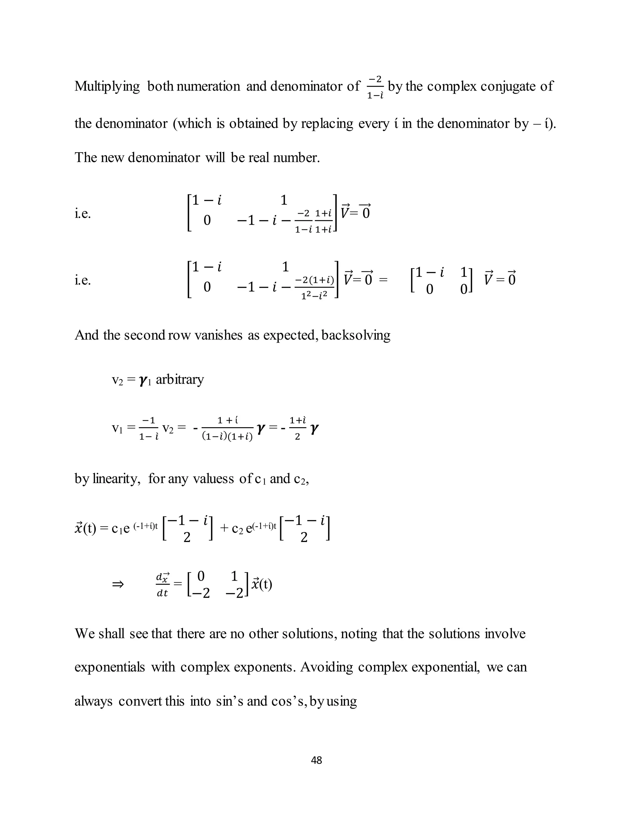 48
Multiplying both numeration and denominator of
−2
1−𝑖̀
by the complex conjugate of
the denominator (which is obtained by replacing every ί in the denominator by – ί).
The new denominator will be real number.
i.e. [
1 − 𝑖 1
0 −1 − 𝑖 −
−2
1−𝑖
1+𝑖
1+𝑖
] 𝑉⃗⃗= 0⃗⃗⃗⃗
i.e. [
1 − 𝑖 1
0 −1 − 𝑖 −
−2(1+𝑖)
12−𝑖2
] 𝑉⃗⃗= 0⃗⃗⃗⃗ = [
1 − 𝑖 1
0 0
] 𝑉⃗⃗ = 0⃗⃗
And the second row vanishes as expected, backsolving
v2 = 𝜸1 arbitrary
v1 =
−1
1− 𝑖̀
v2 = -
1 + ί
(1−𝑖̀)(1+𝑖)
𝜸 = -
1+𝑖̀
2
𝜸
by linearity, for any valuess of c1 and c2,
𝑥⃗(t) = c1e (-1+ί)t [
−1 − 𝑖
2
] + c2 e(-1+ί)t [
−1 − 𝑖
2
]
⇒
𝑑 𝑥
→
𝑑𝑡
= [
0 1
−2 −2
] 𝑥⃗(t)
We shall see that there are no other solutions, noting that the solutions involve
exponentials with complex exponents. Avoiding complex exponential, we can
always convert this into sin’s and cos’s,byusing
 