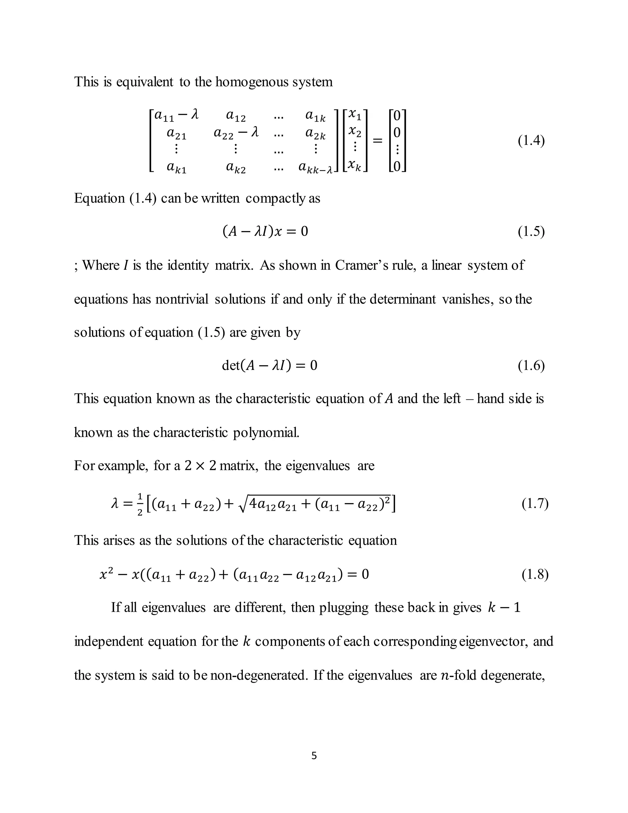 5
This is equivalent to the homogenous system
[
𝑎11 − 𝜆 𝑎12 … 𝑎1𝑘
𝑎21 𝑎22 − 𝜆 … 𝑎2𝑘
⋮ ⋮ … ⋮
𝑎 𝑘1 𝑎 𝑘2 … 𝑎 𝑘𝑘−𝜆
][
𝑥1
𝑥2
⋮
𝑥 𝑘
] = [
0
0
⋮
0
] (1.4)
Equation (1.4) can be written compactly as
( 𝐴 − 𝜆𝐼) 𝑥 = 0 (1.5)
; Where 𝐼 is the identity matrix. As shown in Cramer’s rule, a linear system of
equations has nontrivial solutions if and only if the determinant vanishes, so the
solutions of equation (1.5) are given by
det( 𝐴 − 𝜆𝐼) = 0 (1.6)
This equation known as the characteristic equation of 𝐴 and the left – hand side is
known as the characteristic polynomial.
For example, for a 2 × 2 matrix, the eigenvalues are
𝜆 =
1
2
[(𝑎11 + 𝑎22)+ √4𝑎12 𝑎21 + (𝑎11 − 𝑎22)2] (1.7)
This arises as the solutions of the characteristic equation
𝑥2
− 𝑥(( 𝑎11 + 𝑎22)+ ( 𝑎11 𝑎22 − 𝑎12 𝑎21) = 0 (1.8)
If all eigenvalues are different, then plugging these back in gives 𝑘 − 1
independent equation for the 𝑘 components of each correspondingeigenvector, and
the system is said to be non-degenerated. If the eigenvalues are 𝑛-fold degenerate,
 