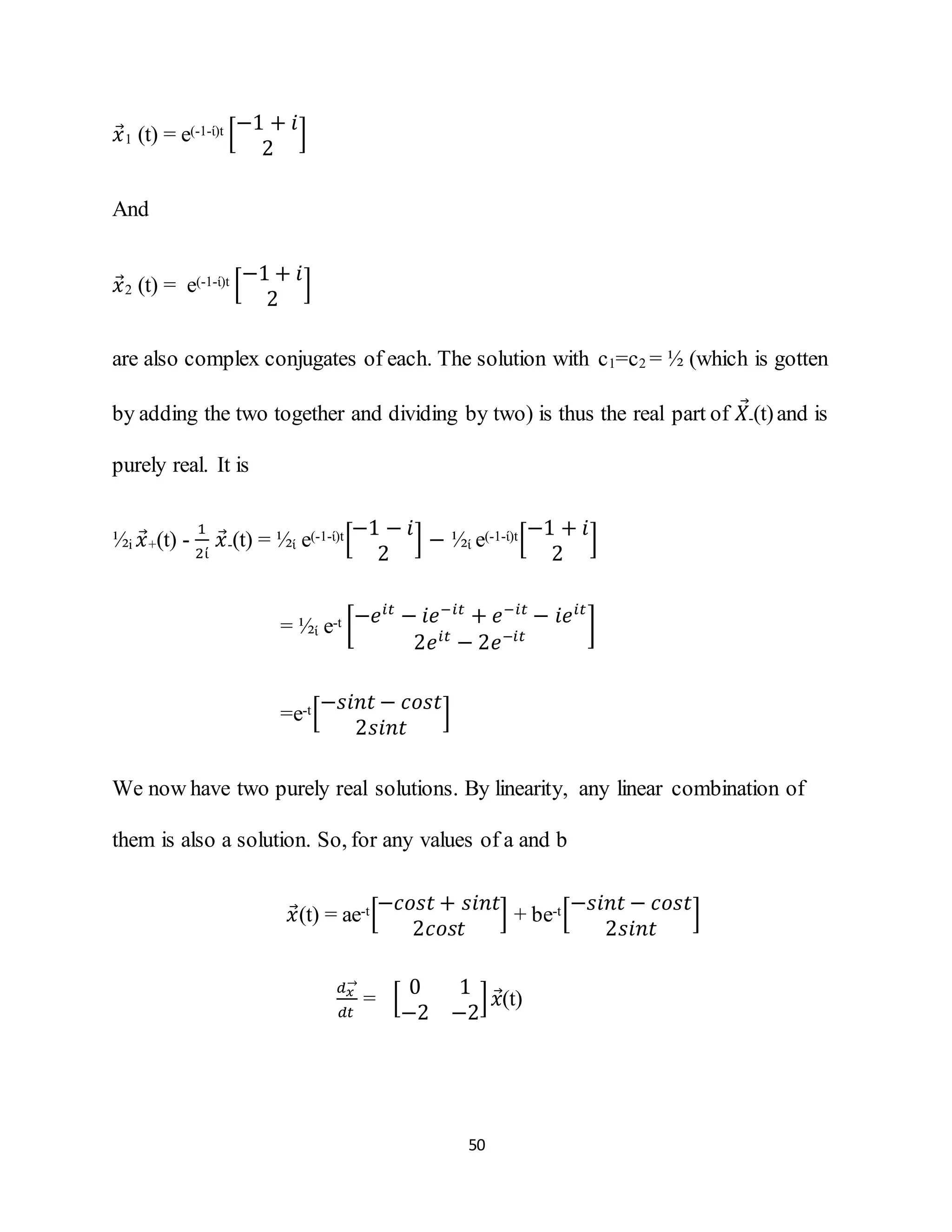 50
𝑥⃗1 (t) = e(-1-ί)t [
−1 + 𝑖
2
]
And
𝑥⃗2 (t) = e(-1-ί)t [
−1 + 𝑖
2
]
are also complex conjugates of each. The solution with c1=c2 = ½ (which is gotten
by adding the two together and dividing by two) is thus the real part of 𝑋⃗-(t)and is
purely real. It is
½i 𝑥⃗+(t) -
1
2ί
𝑥⃗-(t) = ½ί e(-1-ί)t[
−1 − 𝑖
2
] − ½ί e(-1-ί)t[
−1 + 𝑖
2
]
= ½ί e-t [−𝑒𝑖𝑡
− 𝑖𝑒−𝑖𝑡
+ 𝑒−𝑖𝑡
− 𝑖𝑒 𝑖𝑡
2𝑒 𝑖𝑡
− 2𝑒−𝑖𝑡
]
=e-t[
−𝑠𝑖𝑛𝑡 − 𝑐𝑜𝑠𝑡
2𝑠𝑖𝑛𝑡
]
We now have two purely real solutions. By linearity, any linear combination of
them is also a solution. So, for any values of a and b
𝑥⃗(t) = ae-t[
−𝑐𝑜𝑠𝑡 + 𝑠𝑖𝑛𝑡
2𝑐𝑜𝑠𝑡
] + be-t[
−𝑠𝑖𝑛𝑡 − 𝑐𝑜𝑠𝑡
2𝑠𝑖𝑛𝑡
]
𝑑 𝑥
→
𝑑𝑡
= [
0 1
−2 −2
] 𝑥⃗(t)
 