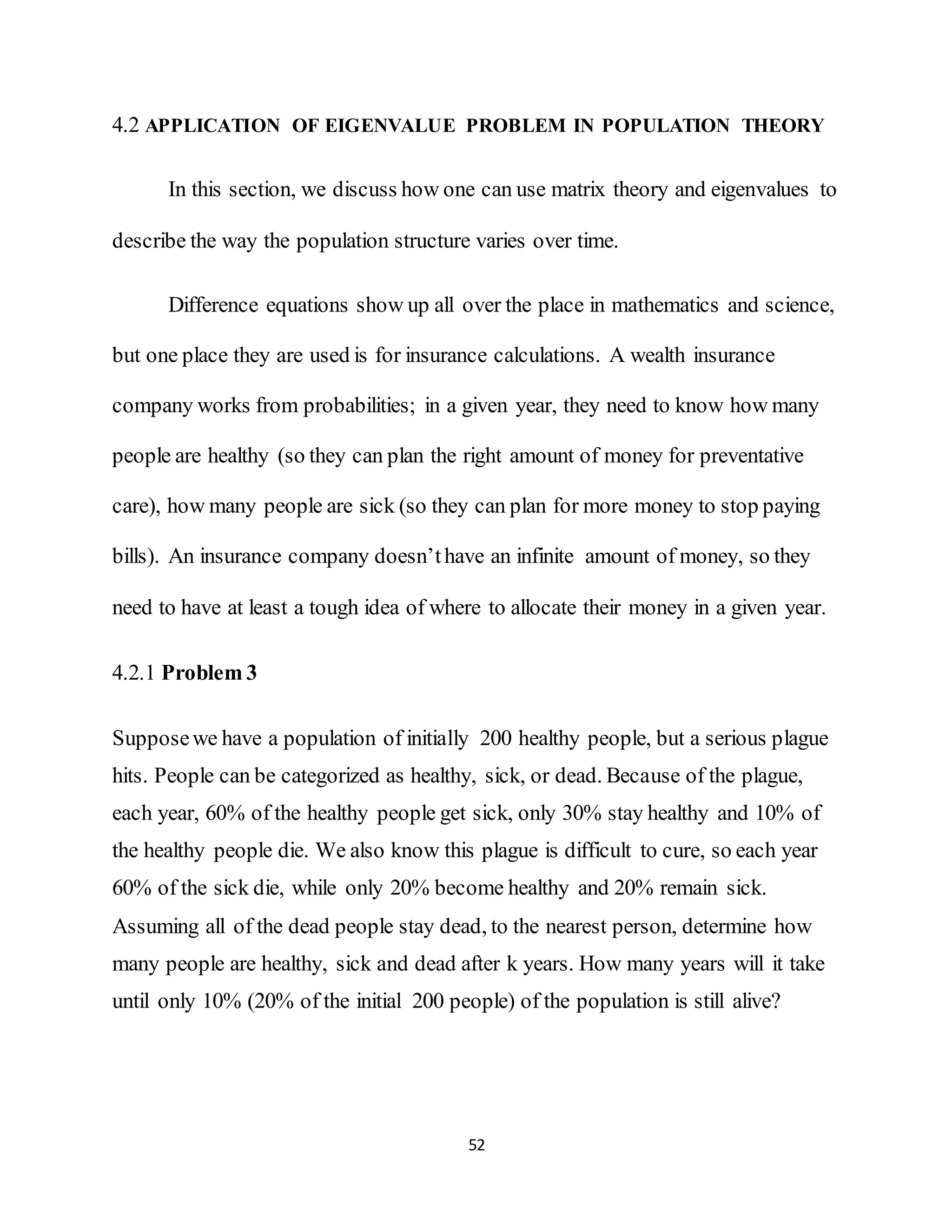 52
4.2 APPLICATION OF EIGENVALUE PROBLEM IN POPULATION THEORY
In this section, we discuss how one can use matrix theory and eigenvalues to
describe the way the population structure varies over time.
Difference equations show up all over the place in mathematics and science,
but one place they are used is for insurance calculations. A wealth insurance
company works from probabilities; in a given year, they need to know how many
people are healthy (so they can plan the right amount of money for preventative
care), how many people are sick (so they can plan for more money to stop paying
bills). An insurance company doesn’thave an infinite amount of money, so they
need to have at least a tough idea of where to allocate their money in a given year.
4.2.1 Problem 3
Supposewe have a population of initially 200 healthy people, but a serious plague
hits. People can be categorized as healthy, sick, or dead. Because of the plague,
each year, 60% of the healthy people get sick, only 30% stay healthy and 10% of
the healthy people die. We also know this plague is difficult to cure, so each year
60% of the sick die, while only 20% become healthy and 20% remain sick.
Assuming all of the dead people stay dead, to the nearest person, determine how
many people are healthy, sick and dead after k years. How many years will it take
until only 10% (20% of the initial 200 people) of the population is still alive?
 