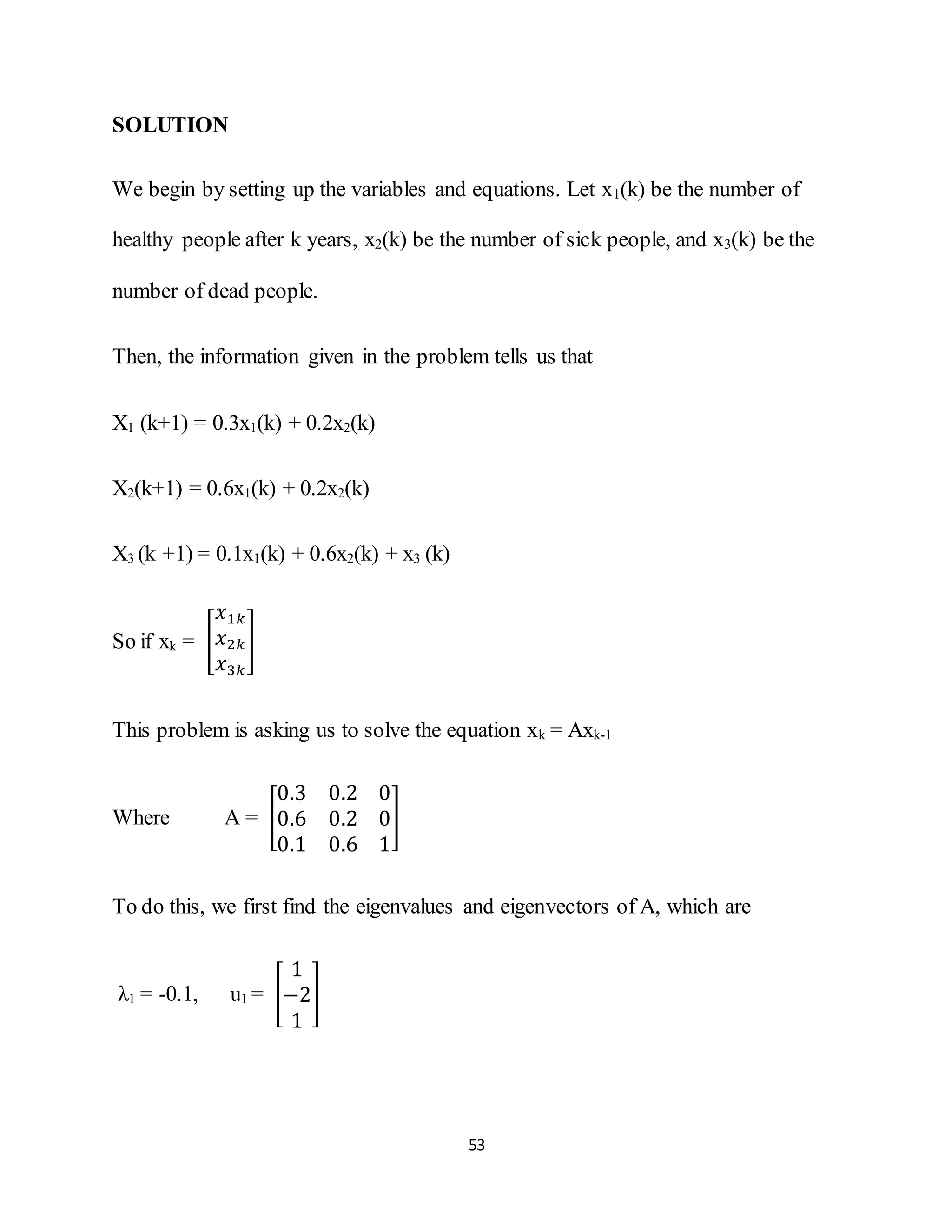 53
SOLUTION
We begin by setting up the variables and equations. Let x1(k) be the number of
healthy people after k years, x2(k) be the number of sick people, and x3(k) be the
number of dead people.
Then, the information given in the problem tells us that
X1 (k+1) = 0.3x1(k) + 0.2x2(k)
X2(k+1) = 0.6x1(k) + 0.2x2(k)
X3 (k +1) = 0.1x1(k) + 0.6x2(k) + x3 (k)
So if xk = [
𝑥1𝑘
𝑥2𝑘
𝑥3𝑘
]
This problem is asking us to solve the equation xk = Axk-1
Where A = [
0.3 0.2 0
0.6 0.2 0
0.1 0.6 1
]
To do this, we first find the eigenvalues and eigenvectors of A, which are
λ1 = -0.1, u1 = [
1
−2
1
]
 