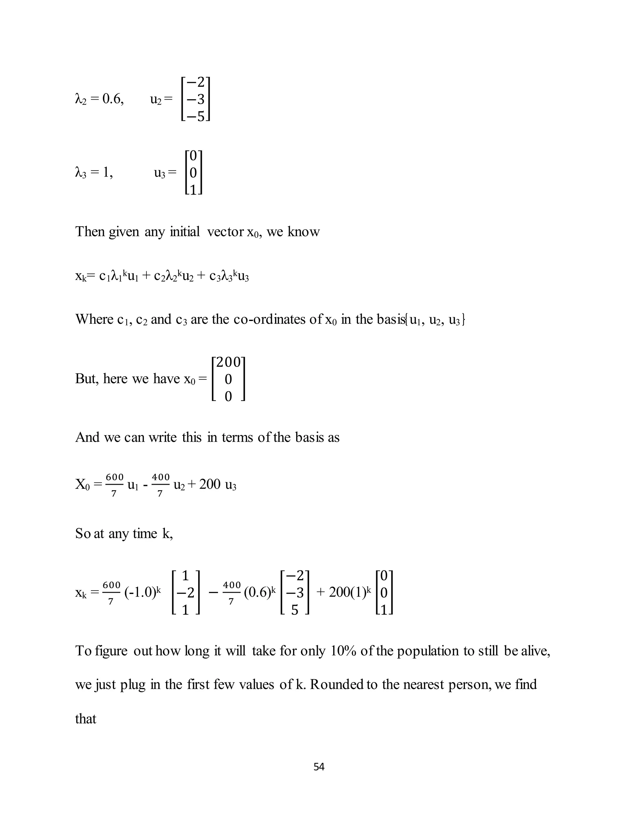 54
λ2 = 0.6, u2 = [
−2
−3
−5
]
λ3 = 1, u3 = [
0
0
1
]
Then given any initial vector x0, we know
xk= c1λ1
ku1 + c2λ2
ku2 + c3λ3
ku3
Where c1, c2 and c3 are the co-ordinates of x0 in the basis u1, u2, u3
But, here we have x0 = [
200
0
0
]
And we can write this in terms of the basis as
X0 =
600
7
u1 -
400
7
u2 + 200 u3
So at any time k,
xk =
600
7
(-1.0)k [
1
−2
1
] −
400
7
(0.6)k [
−2
−3
5
] + 200(1)k [
0
0
1
]
To figure out how long it will take for only 10% of the population to still be alive,
we just plug in the first few values of k. Rounded to the nearest person, we find
that
 