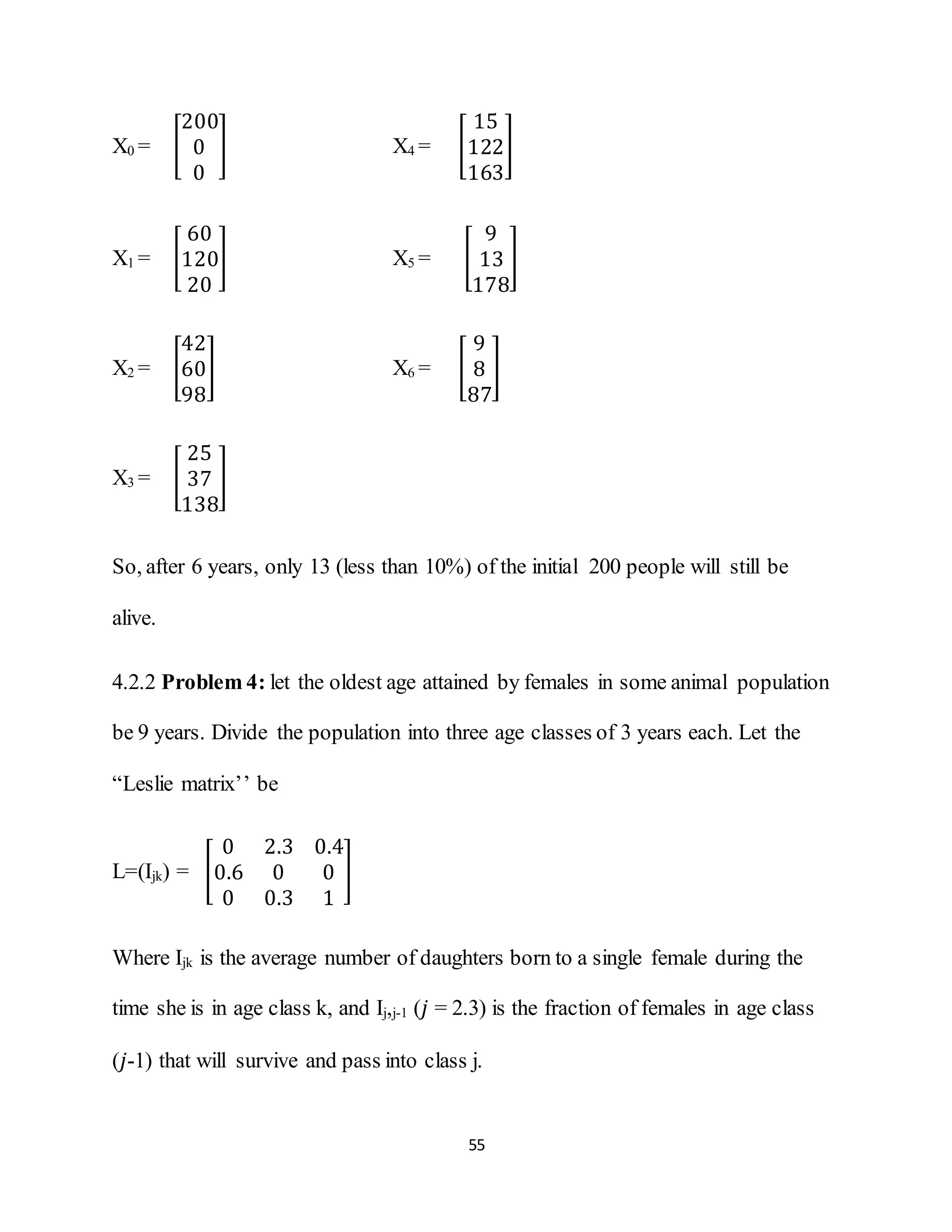55
X0 = [
200
0
0
] X4 = [
15
122
163
]
X1 = [
60
120
20
] X5 = [
9
13
178
]
X2 = [
42
60
98
] X6 = [
9
8
87
]
X3 = [
25
37
138
]
So, after 6 years, only 13 (less than 10%) of the initial 200 people will still be
alive.
4.2.2 Problem 4: let the oldest age attained by females in some animal population
be 9 years. Divide the population into three age classes of 3 years each. Let the
“Leslie matrix’’ be
L=(Ijk) = [
0 2.3 0.4
0.6 0 0
0 0.3 1
]
Where Ijk is the average number of daughters born to a single female during the
time she is in age class k, and Iϳ,j-1 (𝑗 = 2.3) is the fraction of females in age class
(𝑗-1) that will survive and pass into class j.
 