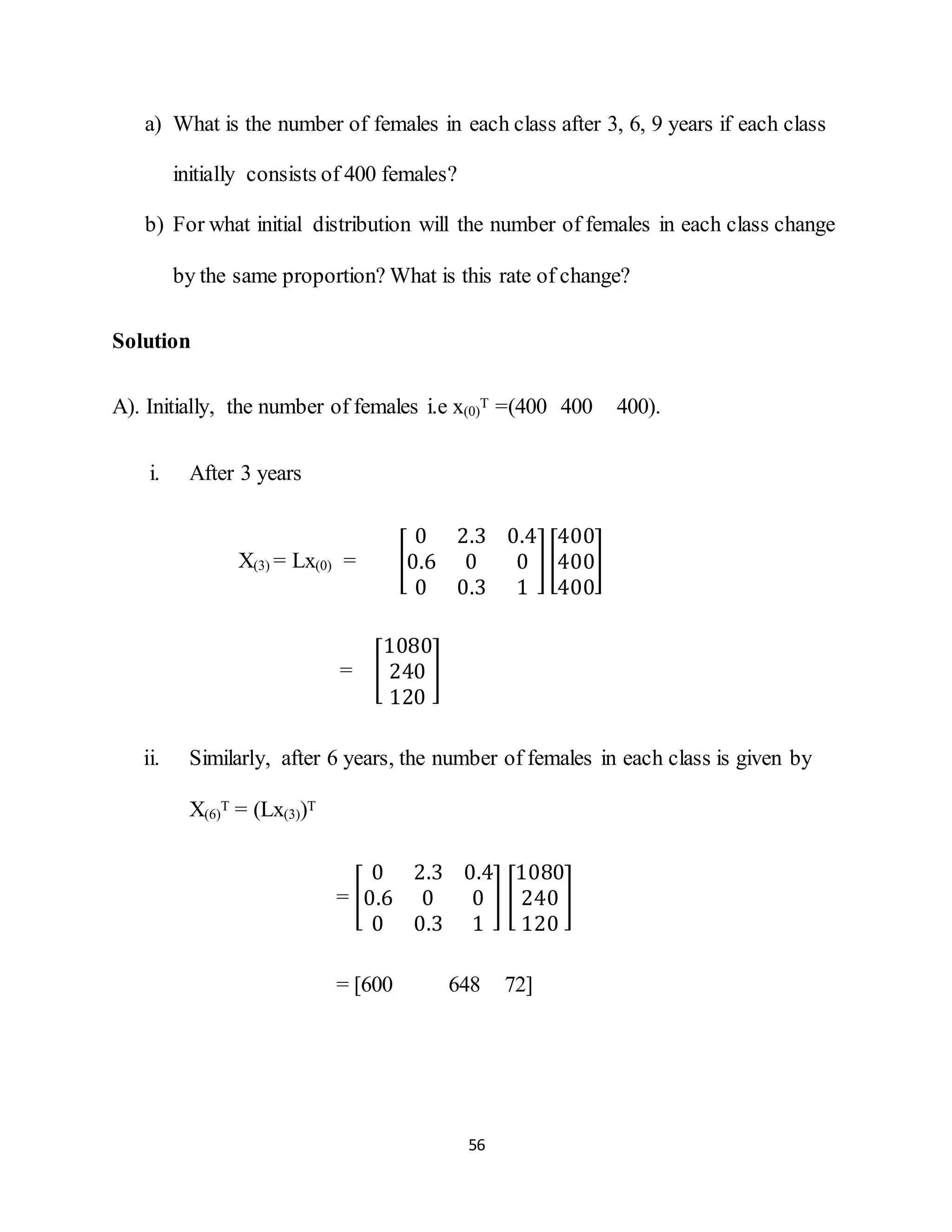 56
a) What is the number of females in each class after 3, 6, 9 years if each class
initially consists of 400 females?
b) For what initial distribution will the number of females in each class change
by the same proportion? What is this rate of change?
Solution
A). Initially, the number of females i.e x(0)
T =(400 400 400).
i. After 3 years
X(3) = Lx(0) = [
0 2.3 0.4
0.6 0 0
0 0.3 1
][
400
400
400
]
= [
1080
240
120
]
ii. Similarly, after 6 years, the number of females in each class is given by
X(6)
T = (Lx(3))T
= [
0 2.3 0.4
0.6 0 0
0 0.3 1
] [
1080
240
120
]
= [600 648 72]
 