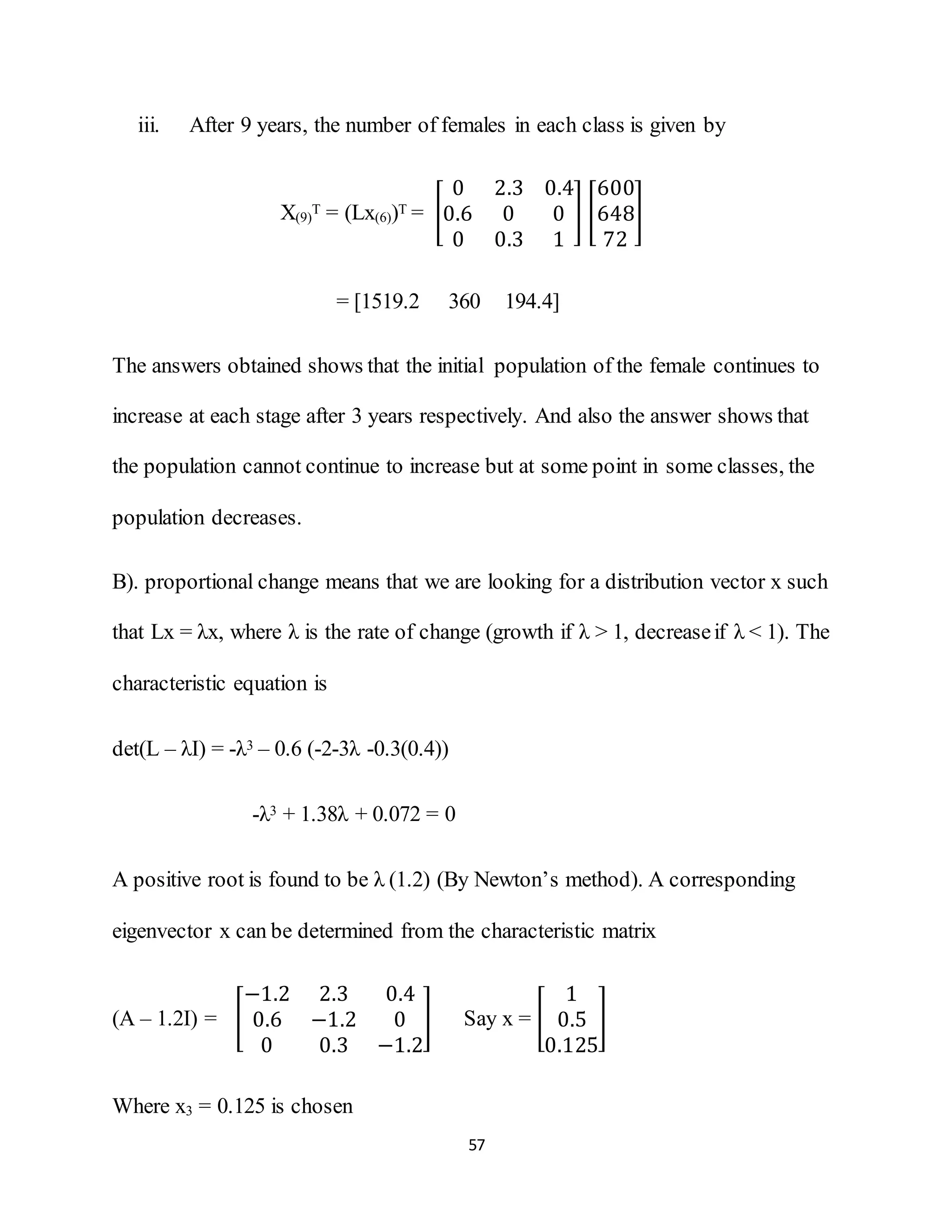 57
iii. After 9 years, the number of females in each class is given by
X(9)
T = (Lx(6))T = [
0 2.3 0.4
0.6 0 0
0 0.3 1
] [
600
648
72
]
= [1519.2 360 194.4]
The answers obtained shows that the initial population of the female continues to
increase at each stage after 3 years respectively. And also the answer shows that
the population cannot continue to increase but at some point in some classes, the
population decreases.
B). proportional change means that we are looking for a distribution vector x such
that Lx = λx, where λ is the rate of change (growth if λ > 1, decreaseif λ < 1). The
characteristic equation is
det(L – λI) = -λ3 – 0.6 (-2-3λ -0.3(0.4))
-λ3 + 1.38λ + 0.072 = 0
A positive root is found to be λ (1.2) (By Newton’s method). A corresponding
eigenvector x can be determined from the characteristic matrix
(A – 1.2I) = [
−1.2 2.3 0.4
0.6 −1.2 0
0 0.3 −1.2
] Say x = [
1
0.5
0.125
]
Where x3 = 0.125 is chosen
 