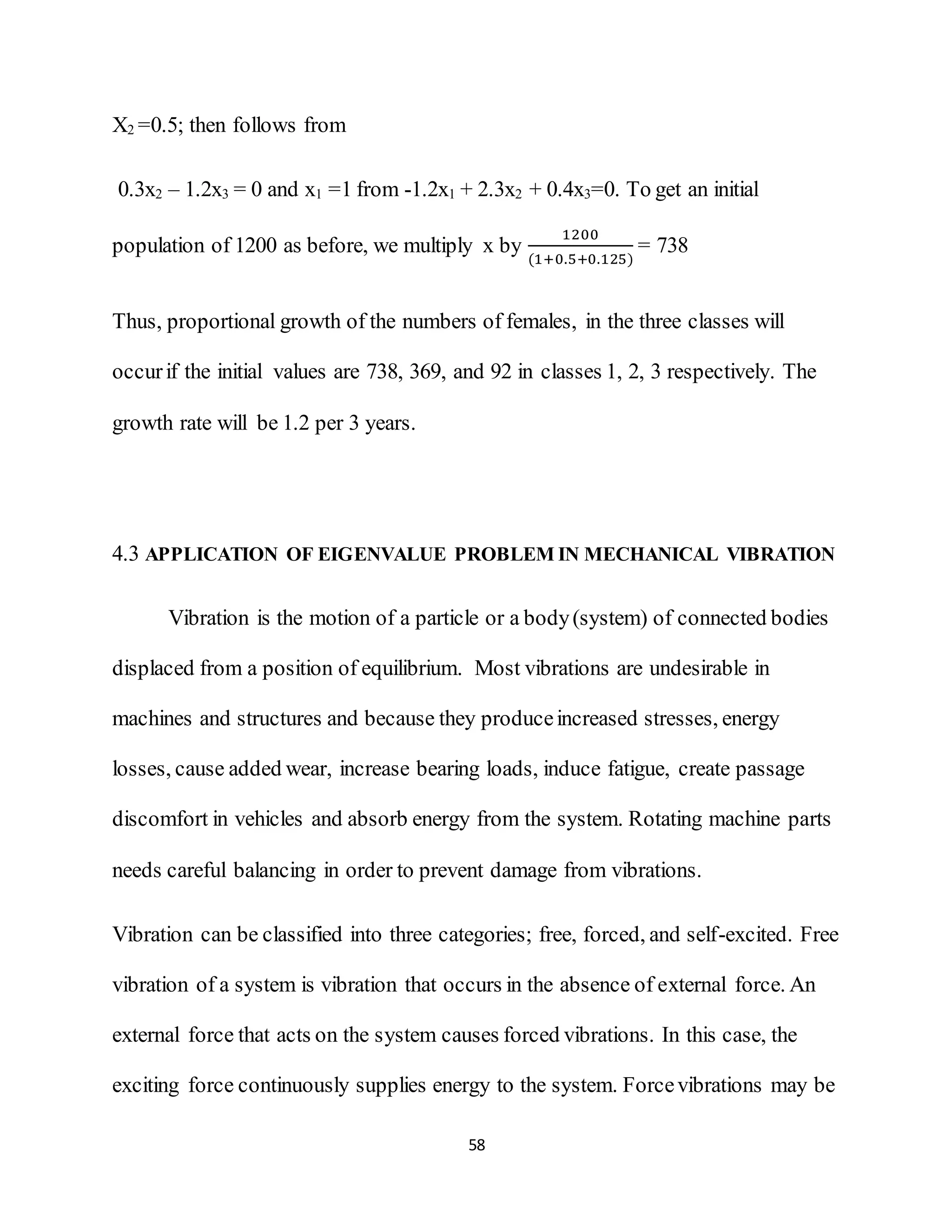58
X2 =0.5; then follows from
0.3x2 – 1.2x3 = 0 and x1 =1 from -1.2x1 + 2.3x2 + 0.4x3=0. To get an initial
population of 1200 as before, we multiply x by
1200
(1+0.5+0.125)
= 738
Thus, proportional growth of the numbers of females, in the three classes will
occurif the initial values are 738, 369, and 92 in classes 1, 2, 3 respectively. The
growth rate will be 1.2 per 3 years.
4.3 APPLICATION OF EIGENVALUE PROBLEM IN MECHANICAL VIBRATION
Vibration is the motion of a particle or a body(system) of connected bodies
displaced from a position of equilibrium. Most vibrations are undesirable in
machines and structures and because they produceincreased stresses, energy
losses, cause added wear, increase bearing loads, induce fatigue, create passage
discomfort in vehicles and absorb energy from the system. Rotating machine parts
needs careful balancing in order to prevent damage from vibrations.
Vibration can be classified into three categories; free, forced, and self-excited. Free
vibration of a system is vibration that occurs in the absence of external force. An
external force that acts on the system causes forced vibrations. In this case, the
exciting force continuously supplies energy to the system. Forcevibrations may be
 