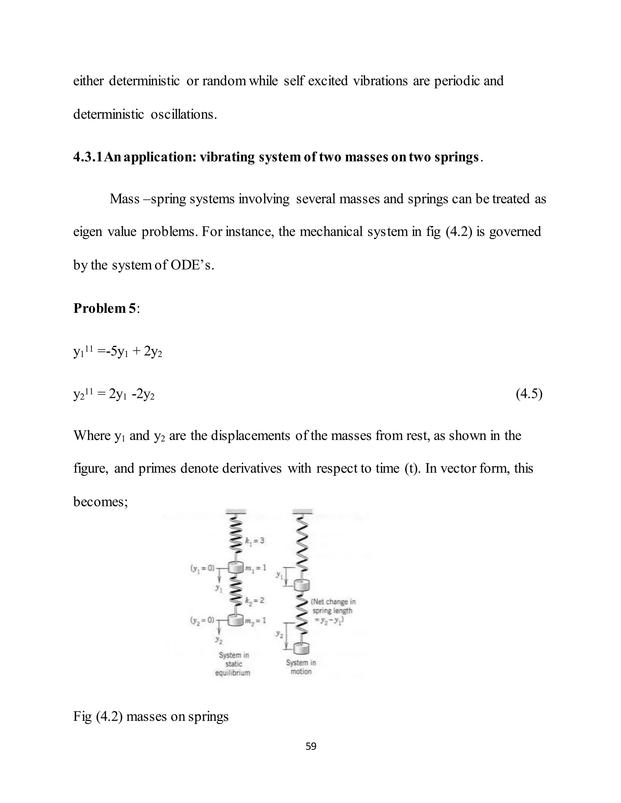 59
either deterministic or random while self excited vibrations are periodic and
deterministic oscillations.
4.3.1Anapplication: vibrating system of two masses ontwo springs.
Mass –spring systems involving several masses and springs can be treated as
eigen value problems. For instance, the mechanical system in fig (4.2) is governed
by the system of ODE’s.
Problem 5:
y1
11 =-5y1 + 2y2
y2
11 = 2y1 -2y2 (4.5)
Where y1 and y2 are the displacements of the masses from rest, as shown in the
figure, and primes denote derivatives with respect to time (t). In vector form, this
becomes;
Fig (4.2) masses on springs
 