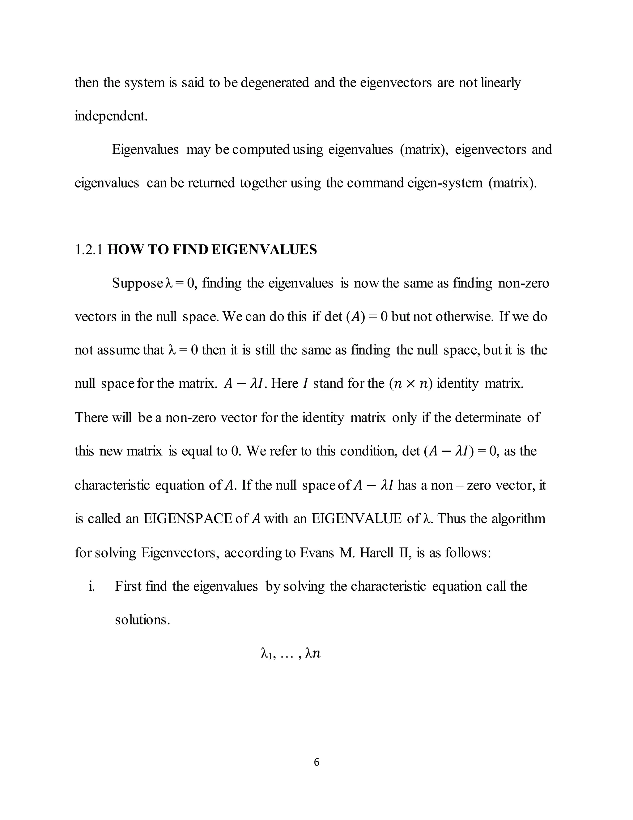 6
then the system is said to be degenerated and the eigenvectors are not linearly
independent.
Eigenvalues may be computed using eigenvalues (matrix), eigenvectors and
eigenvalues can be returned together using the command eigen-system (matrix).
1.2.1 HOW TO FIND EIGENVALUES
Supposeλ = 0, finding the eigenvalues is now the same as finding non-zero
vectors in the null space. We can do this if det (𝐴) = 0 but not otherwise. If we do
not assume that λ = 0 then it is still the same as finding the null space, but it is the
null spacefor the matrix. 𝐴 − 𝜆𝐼. Here 𝐼 stand for the (𝑛 × 𝑛) identity matrix.
There will be a non-zero vector for the identity matrix only if the determinate of
this new matrix is equal to 0. We refer to this condition, det (𝐴 − 𝜆𝐼) = 0, as the
characteristic equation of 𝐴. If the null spaceof 𝐴 − 𝜆𝐼 has a non – zero vector, it
is called an EIGENSPACE of 𝐴 with an EIGENVALUE of λ. Thus the algorithm
for solving Eigenvectors, according to Evans M. Harell II, is as follows:
i. First find the eigenvalues by solving the characteristic equation call the
solutions.
λ1, … , λ𝑛
 