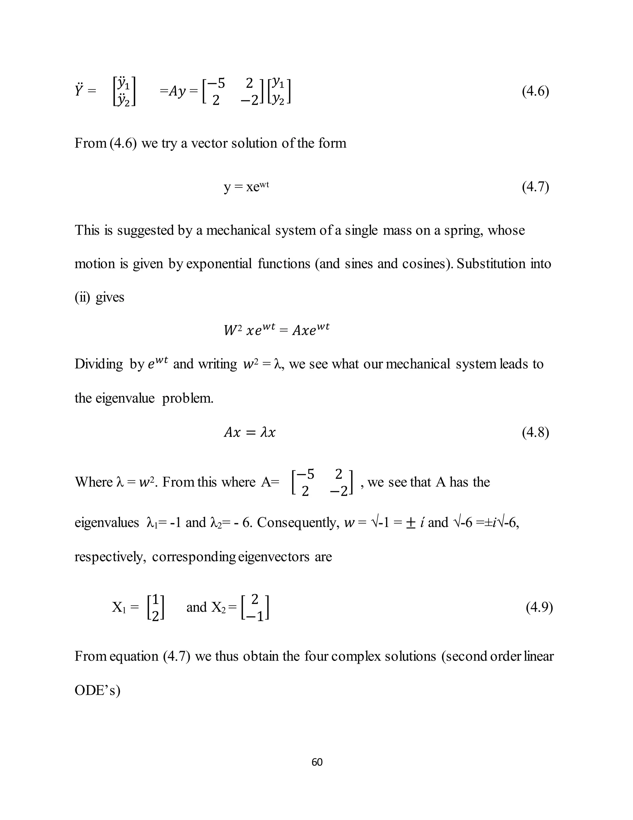 60
𝑌̈ = [
𝑦̈1
𝑦̈2
] =𝐴𝑦 = [
−5 2
2 −2
][
𝑦1
𝑦2
] (4.6)
From (4.6) we try a vector solution of the form
y = xewt (4.7)
This is suggested by a mechanical system of a single mass on a spring, whose
motion is given by exponential functions (and sines and cosines). Substitution into
(ii) gives
𝑊2 𝑥𝑒 𝑤𝑡
= 𝐴𝑥𝑒 𝑤𝑡
Dividing by 𝑒 𝑤𝑡
and writing 𝑤2 = λ, we see what our mechanical system leads to
the eigenvalue problem.
𝐴𝑥 = 𝜆𝑥 (4.8)
Where λ = 𝑤2. From this where A= [
−5 2
2 −2
] , we see that A has the
eigenvalues λ1= -1 and λ2= - 6. Consequently, 𝑤 = √-1 = ± ί and √-6 =±i√-6,
respectively, correspondingeigenvectors are
X1 = [
1
2
] and X2 = [
2
−1
] (4.9)
From equation (4.7) we thus obtain the four complex solutions (second orderlinear
ODE’s)
 