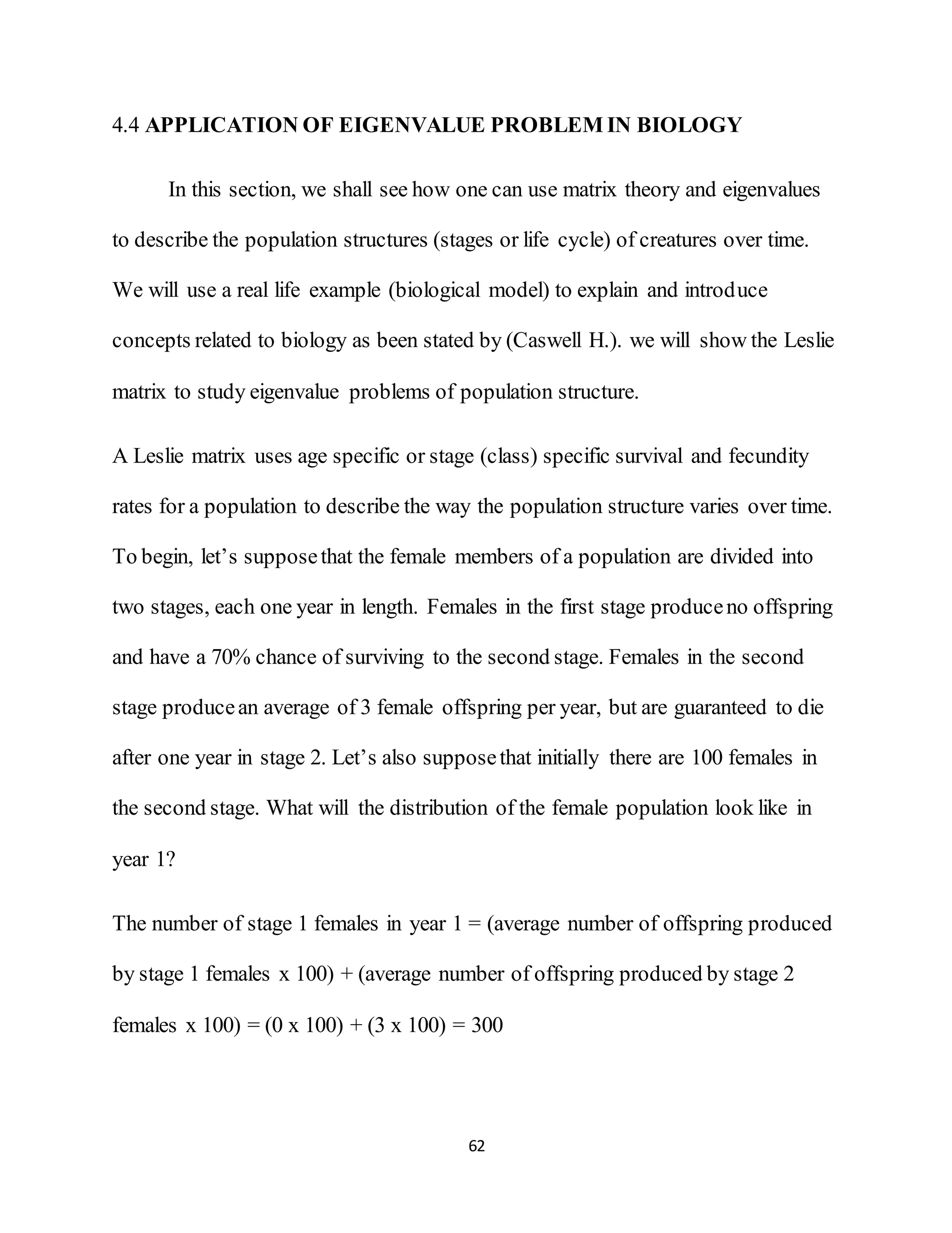 62
4.4 APPLICATION OF EIGENVALUE PROBLEM IN BIOLOGY
In this section, we shall see how one can use matrix theory and eigenvalues
to describe the population structures (stages or life cycle) of creatures over time.
We will use a real life example (biological model) to explain and introduce
concepts related to biology as been stated by (Caswell H.). we will show the Leslie
matrix to study eigenvalue problems of population structure.
A Leslie matrix uses age specific or stage (class) specific survival and fecundity
rates for a population to describe the way the population structure varies over time.
To begin, let’s supposethat the female members of a population are divided into
two stages, each one year in length. Females in the first stage produceno offspring
and have a 70% chance of surviving to the second stage. Females in the second
stage producean average of 3 female offspring per year, but are guaranteed to die
after one year in stage 2. Let’s also supposethat initially there are 100 females in
the second stage. What will the distribution of the female population look like in
year 1?
The number of stage 1 females in year 1 = (average number of offspring produced
by stage 1 females x 100) + (average number of offspring produced by stage 2
females x 100) = (0 x 100) + (3 x 100) = 300
 