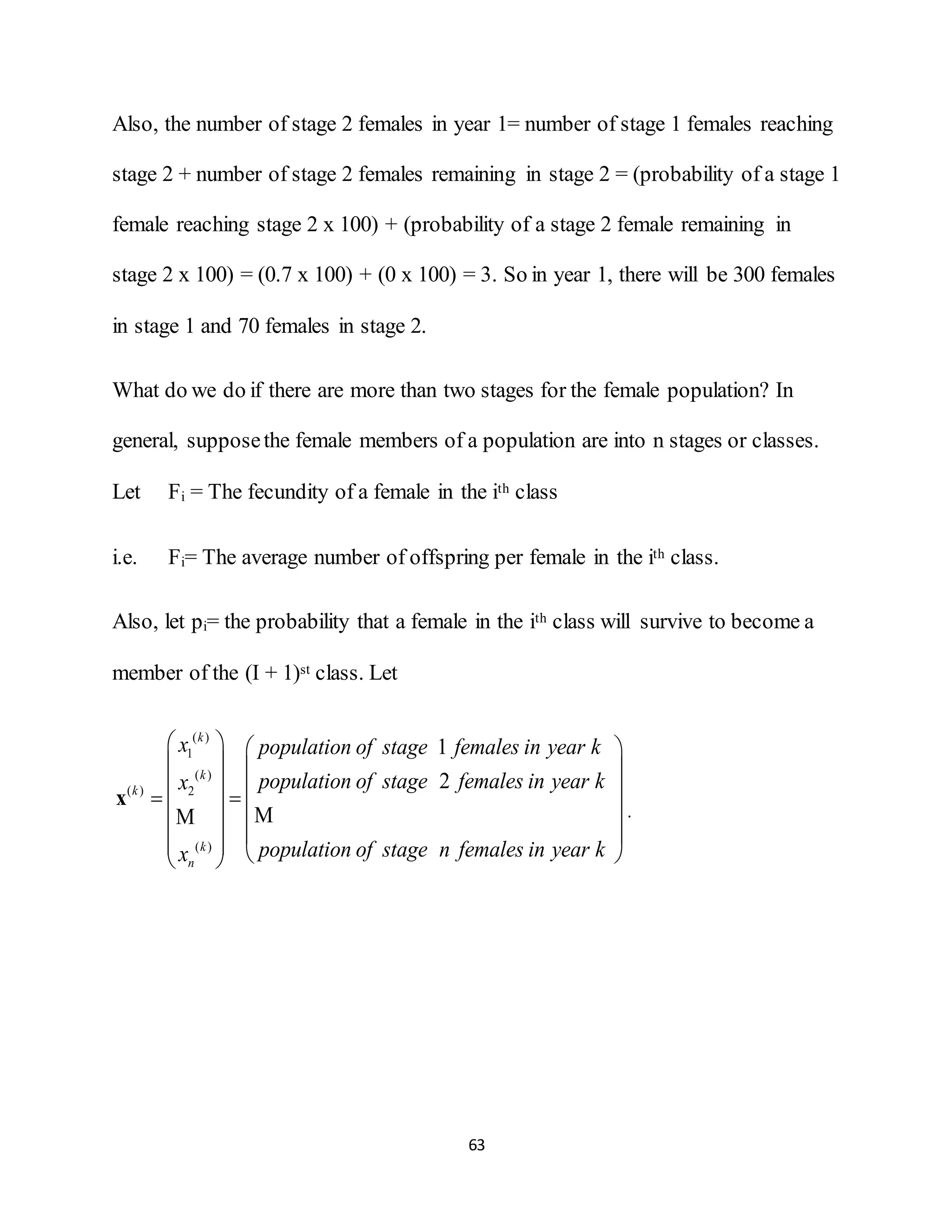 63
Also, the number of stage 2 females in year 1= number of stage 1 females reaching
stage 2 + number of stage 2 females remaining in stage 2 = (probability of a stage 1
female reaching stage 2 x 100) + (probability of a stage 2 female remaining in
stage 2 x 100) = (0.7 x 100) + (0 x 100) = 3. So in year 1, there will be 300 females
in stage 1 and 70 females in stage 2.
What do we do if there are more than two stages for the female population? In
general, supposethe female members of a population are into n stages or classes.
Let Fi = The fecundity of a female in the ith class
i.e. Fi= The average number of offspring per female in the ith class.
Also, let pi= the probability that a female in the ith class will survive to become a
member of the (I + 1)st class. Let
( )
1
( )
( ) 2
( )
1
2
k
k
k
k
n
x population of stage females in year k
population of stage females in year kx
population of stage n females in year kx
   
   
       
       
x
MM .
 