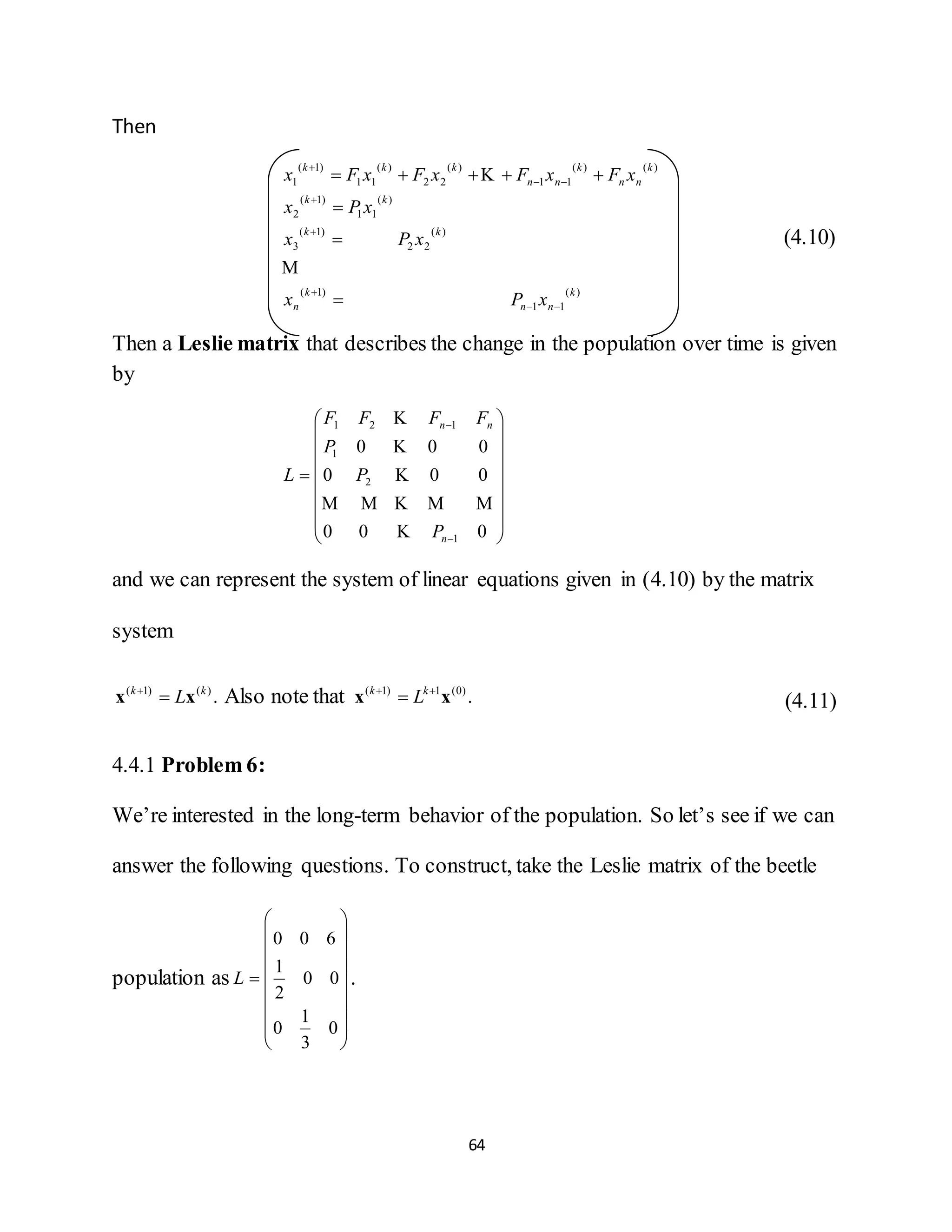 64
Then
)(
11
)1(
)(
22
)1(
3
)(
11
)1(
2
)()(
11
)(
22
)(
11
)1(
1
k
nn
k
n
kk
kk
k
nn
k
nn
kkk
xPx
xPx
xPx
xFxFxFxFx












(4.10)
Then a Leslie matrix that describes the change in the population over time is given
by



















000
000
000
1
2
1
121
n
nn
P
P
P
FFFF
L





and we can represent the system of linear equations given in (4.10) by the matrix
system
.)()1( kk
Lxx 
Also note that .)0(1)1(
xx 
 kk
L (4.11)
4.4.1 Problem 6:
We’re interested in the long-term behavior of the population. So let’s see if we can
answer the following questions. To construct, take the Leslie matrix of the beetle
population as



















0
3
1
0
00
2
1
600
L .
 
