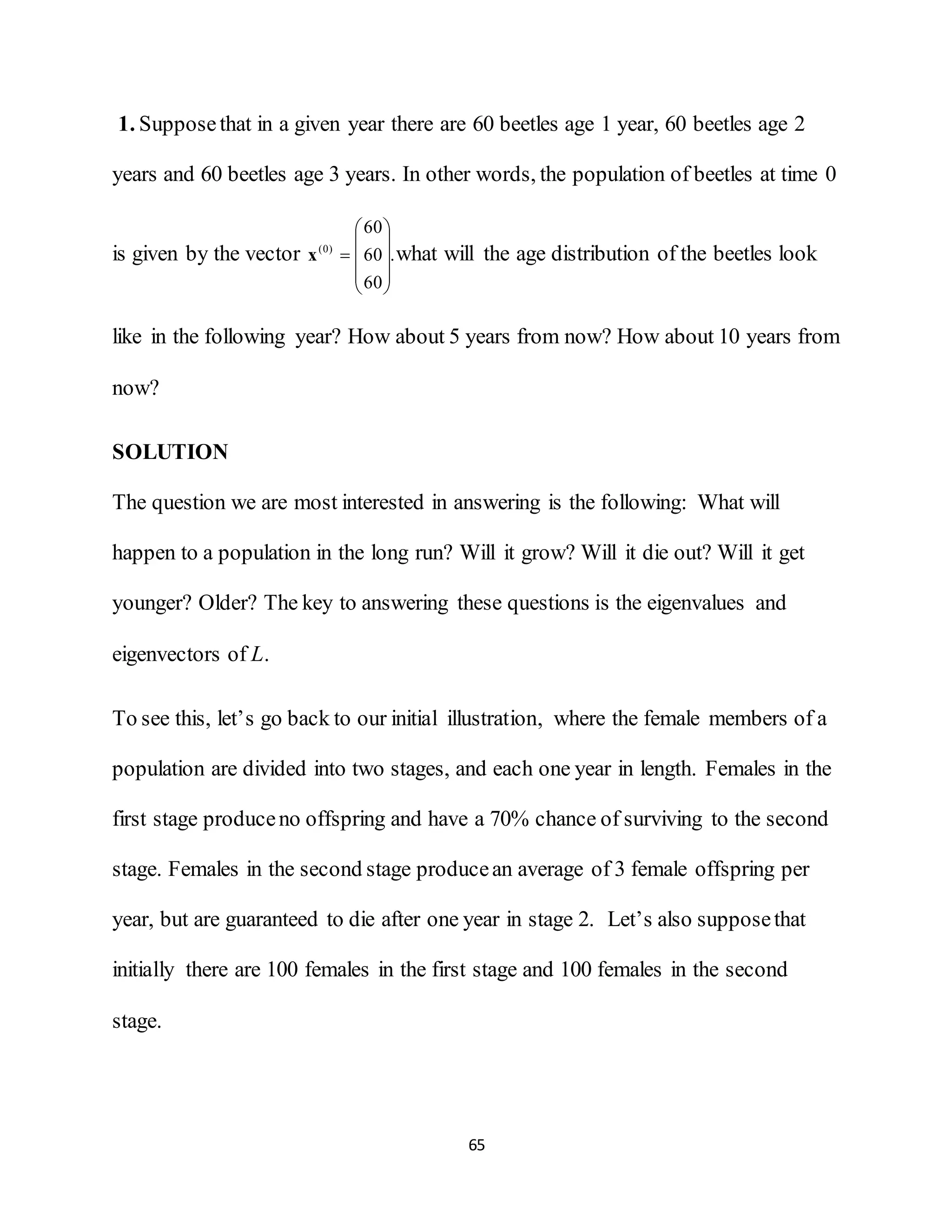 65
1. Supposethat in a given year there are 60 beetles age 1 year, 60 beetles age 2
years and 60 beetles age 3 years. In other words, the population of beetles at time 0
is given by the vector .
60
60
60
)0(










x what will the age distribution of the beetles look
like in the following year? How about 5 years from now? How about 10 years from
now?
SOLUTION
The question we are most interested in answering is the following: What will
happen to a population in the long run? Will it grow? Will it die out? Will it get
younger? Older? The key to answering these questions is the eigenvalues and
eigenvectors of L.
To see this, let’s go back to our initial illustration, where the female members of a
population are divided into two stages, and each one year in length. Females in the
first stage produceno offspring and have a 70% chance of surviving to the second
stage. Females in the second stage producean average of 3 female offspring per
year, but are guaranteed to die after one year in stage 2. Let’s also supposethat
initially there are 100 females in the first stage and 100 females in the second
stage.
 