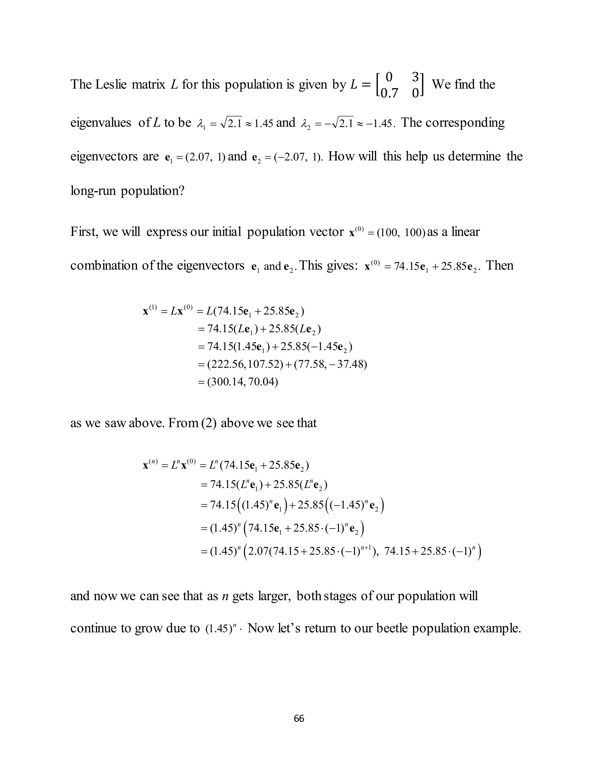 66
The Leslie matrix L for this population is given by 𝐿 = [
0 3
0.7 0
] We find the
eigenvalues of L to be 45.11.21  and .45.11.22  The corresponding
eigenvectors are 1 (2.07, 1)e and 2 ( 2.07, 1). e How will this help us determine the
long-run population?
First, we will express our initial population vector (0)
(100, 100)x as a linear
combination of the eigenvectors .and 21 ee This gives: .85.2515.74 21
)0(
eex  Then
)04.70,14.300(
)48.37,58.77()52.107,56.222(
)45.1(85.25)45.1(15.74
)(85.25)(15.74
)85.2515.74(
21
21
21
)0()1(





ee
ee
eexx
LL
LL
as we saw above. From (2) above we see that
   
 
 
( ) (0)
1 2
1 2
1 2
1 2
1
(74.15 25.85 )
74.15( ) 25.85( )
74.15 (1.45) 25.85 ( 1.45)
(1.45) 74.15 25.85 ( 1)
(1.45) 2.07(74.15 25.85 ( 1) ), 74.15 25.85 ( 1)
n n n
n n
n n
n n
n n n
L L
L L

  
 
  
   
      
x x e e
e e
e e
e e
and now we can see that as n gets larger, bothstages of our population will
continue to grow due to n
)45.1( Now let’s return to our beetle population example.
 
