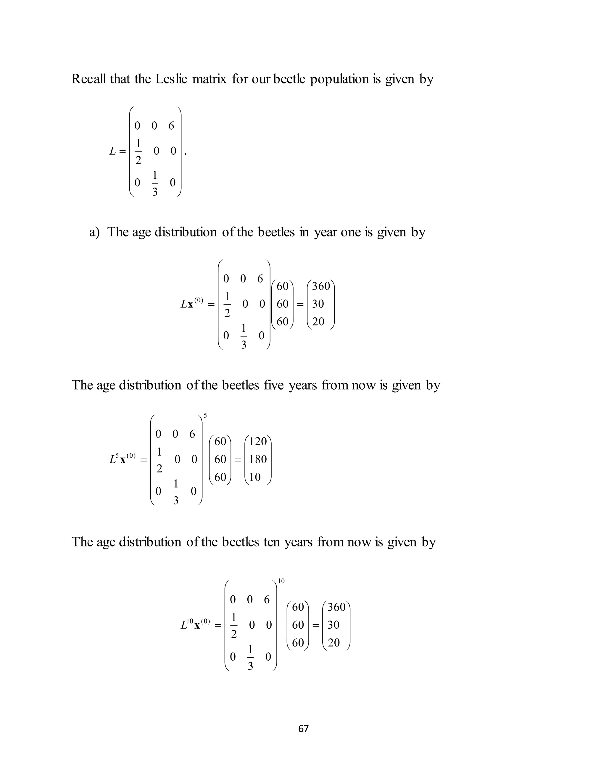 67
Recall that the Leslie matrix for our beetle population is given by



















0
3
1
0
00
2
1
600
L .
a) The age distribution of the beetles in year one is given by








































20
30
360
60
60
60
0
3
1
0
00
2
1
600
)0(
xL
The age distribution of the beetles five years from now is given by








































10
180
120
60
60
60
0
3
1
0
00
2
1
600
5
)0(5
xL
The age distribution of the beetles ten years from now is given by








































20
30
360
60
60
60
0
3
1
0
00
2
1
600
10
)0(10
xL
 