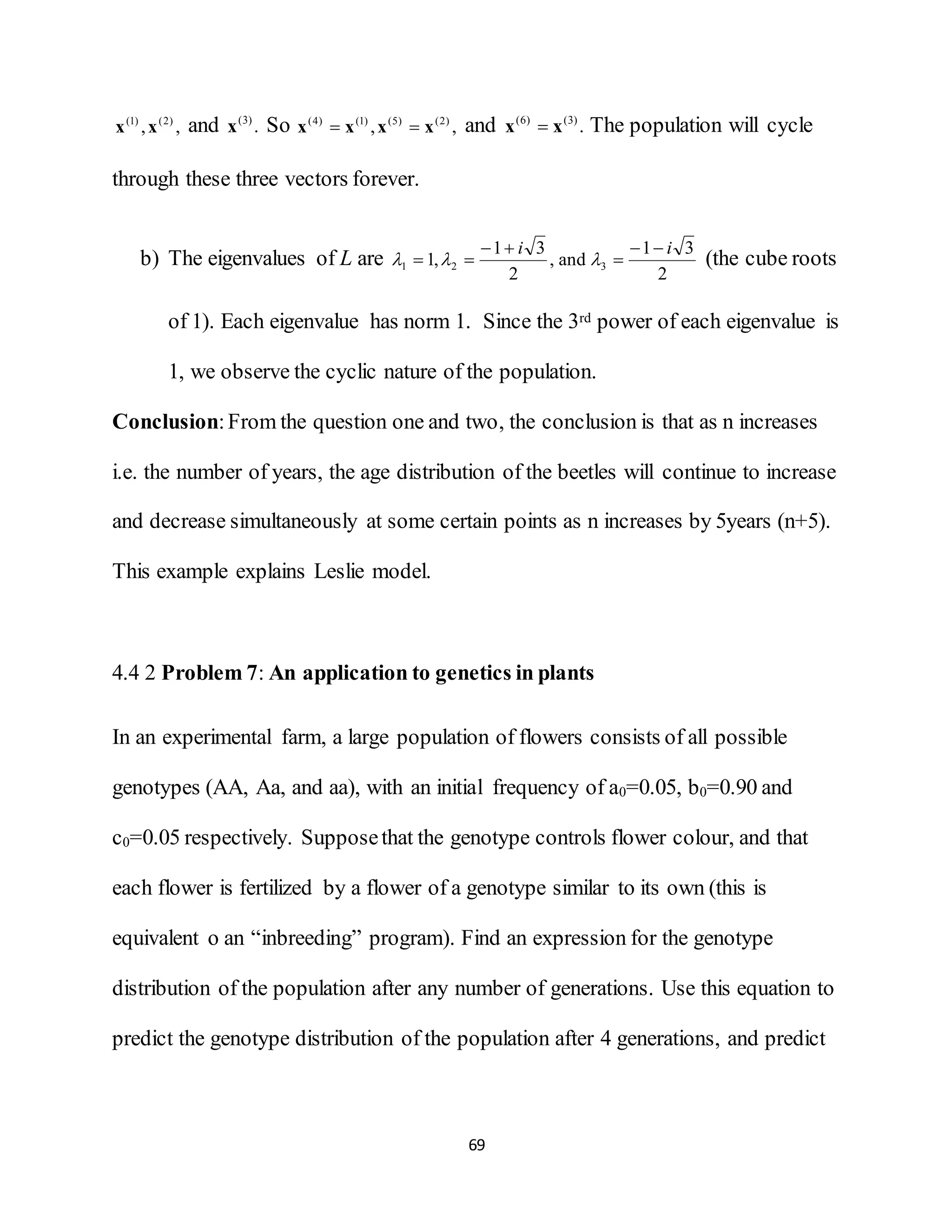 69
,, )2()1(
xx and .)3(
x So ,, )2()5()1()4(
xxxx  and .)3()6(
xx  The population will cycle
through these three vectors forever.
b) The eigenvalues of L are
2
31
and,
2
31
,1 321
ii 


  (the cube roots
of 1). Each eigenvalue has norm 1. Since the 3rd power of each eigenvalue is
1, we observe the cyclic nature of the population.
Conclusion:From the question one and two, the conclusion is that as n increases
i.e. the number of years, the age distribution of the beetles will continue to increase
and decrease simultaneously at some certain points as n increases by 5years (n+5).
This example explains Leslie model.
4.4 2 Problem 7: An application to genetics in plants
In an experimental farm, a large population of flowers consists of all possible
genotypes (AA, Aa, and aa), with an initial frequency of a0=0.05, b0=0.90 and
c0=0.05 respectively. Supposethat the genotype controls flower colour, and that
each flower is fertilized by a flower of a genotype similar to its own (this is
equivalent o an “inbreeding” program). Find an expression for the genotype
distribution of the population after any number of generations. Use this equation to
predict the genotype distribution of the population after 4 generations, and predict
 