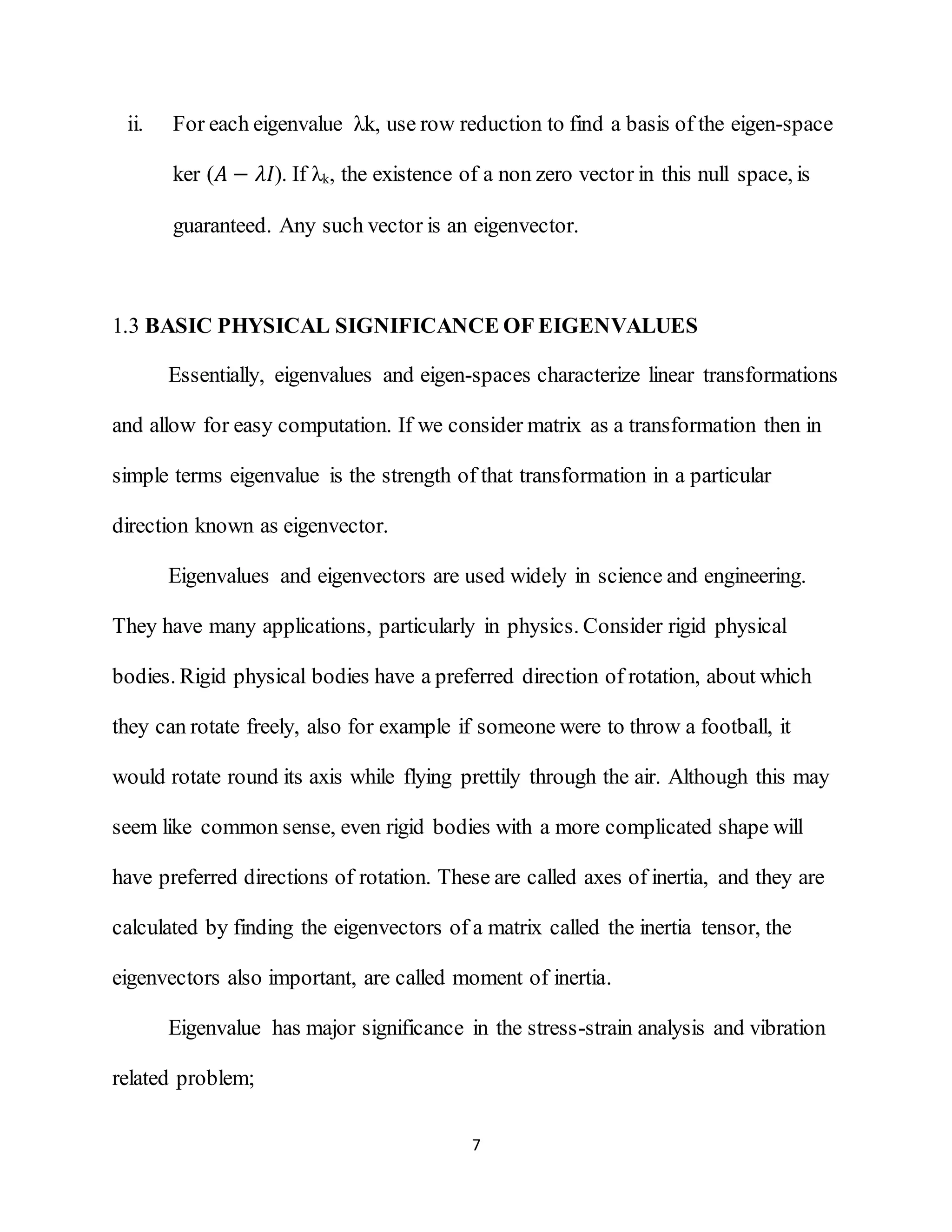 7
ii. For each eigenvalue λk, use row reduction to find a basis of the eigen-space
ker (𝐴 − 𝜆𝐼). If λk, the existence of a non zero vector in this null space, is
guaranteed. Any such vector is an eigenvector.
1.3 BASIC PHYSICAL SIGNIFICANCE OF EIGENVALUES
Essentially, eigenvalues and eigen-spaces characterize linear transformations
and allow for easy computation. If we consider matrix as a transformation then in
simple terms eigenvalue is the strength of that transformation in a particular
direction known as eigenvector.
Eigenvalues and eigenvectors are used widely in science and engineering.
They have many applications, particularly in physics. Consider rigid physical
bodies. Rigid physical bodies have a preferred direction of rotation, about which
they can rotate freely, also for example if someone were to throw a football, it
would rotate round its axis while flying prettily through the air. Although this may
seem like common sense, even rigid bodies with a more complicated shape will
have preferred directions of rotation. These are called axes of inertia, and they are
calculated by finding the eigenvectors of a matrix called the inertia tensor, the
eigenvectors also important, are called moment of inertia.
Eigenvalue has major significance in the stress-strain analysis and vibration
related problem;
 